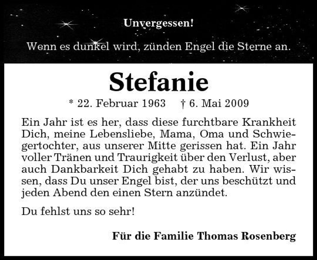 <p>Unvergessen! Wenn es dunkel wird, zünden Engel die Sterne an.</p><p>Stefanie<br />* 22. Februar 1963 † 6. Mai 2009 Ein Jahr ist es her, dass diese furchtbare Krankheit Dich, meine Lebensliebe, Mama, Oma und Schwiegertochter, aus unserer Mitte gerissen hat. Ein Jahr voller Tränen und Traurigkeit über den Verlust, aber auch Dankbarkeit Dich gehabt zu haben. Wir wissen, dass Du unser Engel bist, der uns beschützt und jeden Abend den einen Stern anzündet. Du fehlst uns so sehr! Für die Familie Thomas Rosenberg</p>