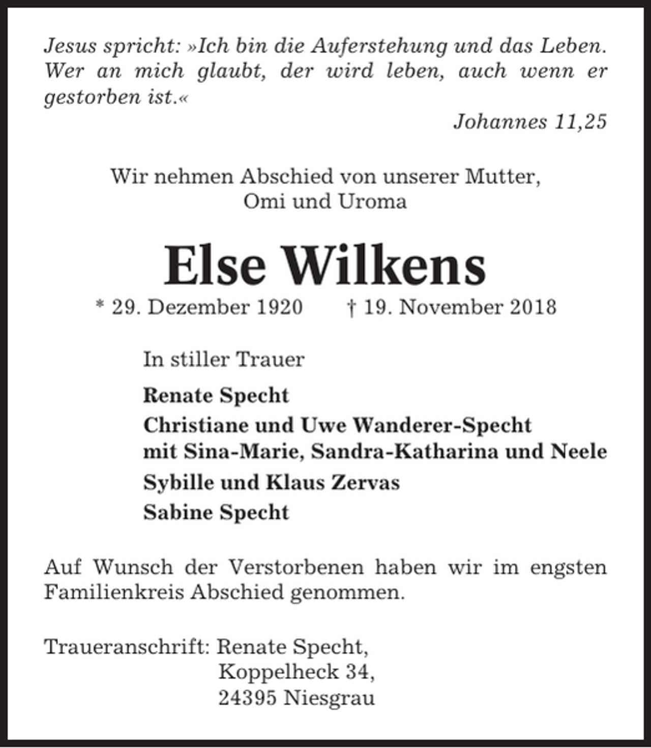 <p>Jesus spricht: »Ich bin die Auferstehung und das Leben.<br />Wer an mich glaubt, der wird leben, auch wenn er<br />gestorben ist.«<br />Johannes 11,25<br />Wir nehmen Abschied von unserer Mutter,<br />Omi und Uroma</p><p>Else Wilkens<br />* 29. Dezember 1920</p><p>† 19. November 2018</p><p>In stiller Trauer<br />Renate Specht<br />Christiane und Uwe Wanderer-Specht<br />mit Sina-Marie, Sandra-Katharina und Neele<br />Sybille und Klaus Zervas<br />Sabine Specht<br />Auf Wunsch der Verstorbenen haben wir im engsten<br />Familienkreis Abschied genommen.<br />Traueranschrift: Renate Specht,<br />Koppelheck 34,<br />24395 Niesgrau</p>