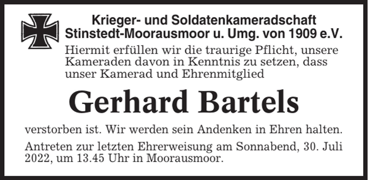 <p>Krieger- und Soldatenkameradschaft<br />Stinstedt-Moorausmoor u. Umg. von 1909 e.V.<br />Hiermit erfüllen wir die traurige Pflicht, unsere<br />Kameraden davon in Kenntnis zu setzen, dass<br />unser Kamerad und Ehrenmitglied</p><p>Gerhard Bartels<br />verstorben ist. Wir werden sein Andenken in Ehren halten.<br />Antreten zur letzten Ehrerweisung am Sonnabend, 30. Juli<br />2022, um 13.45 Uhr in Moorausmoor.</p>