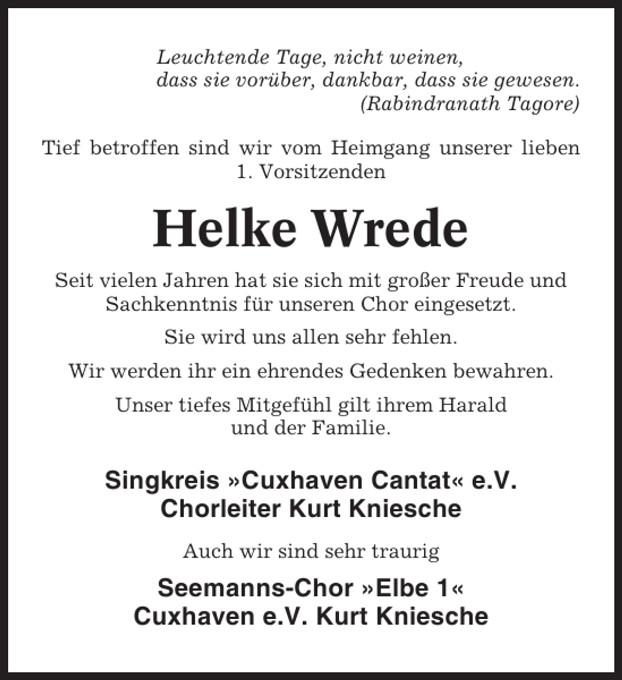 <p>Leuchtende Tage, nicht weinen,<br />dass sie vorüber, dankbar, dass sie gewesen.<br />(Rabindranath Tagore)<br />Tief betroffen sind wir vom Heimgang unserer lieben<br />1. Vorsitzenden</p><p>Helke Wrede<br />Seit vielen Jahren hat sie sich mit großer Freude und<br />Sachkenntnis für unseren Chor eingesetzt.<br />Sie wird uns allen sehr fehlen.<br />Wir werden ihr ein ehrendes Gedenken bewahren.<br />Unser tiefes Mitgefühl gilt ihrem Harald<br />und der Familie.</p><p>Singkreis »Cuxhaven Cantat« e.V.<br />Chorleiter Kurt Kniesche<br />Auch wir sind sehr traurig</p><p>Seemanns-Chor »Elbe 1«<br />Cuxhaven e.V. Kurt Kniesche</p>