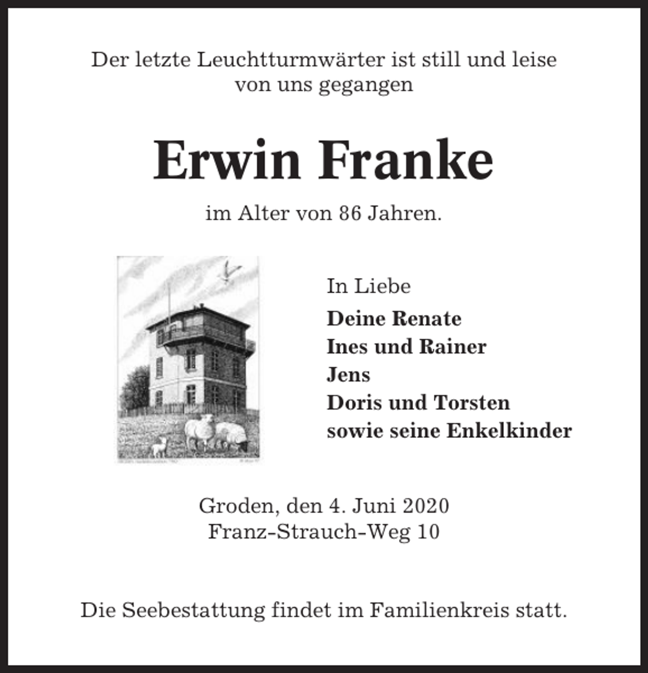 <p>Der letzte Leuchtturmwärter ist still und leise<br />von uns gegangen</p><p>Erwin Franke<br />im Alter von 86 Jahren.<br />In Liebe<br />Deine Renate<br />Ines und Rainer<br />Jens<br />Doris und Torsten<br />sowie seine Enkelkinder</p><p>Groden, den 4. Juni 2020<br />Franz-Strauch-Weg 10</p><p>Die Seebestattung findet im Familienkreis statt.</p>