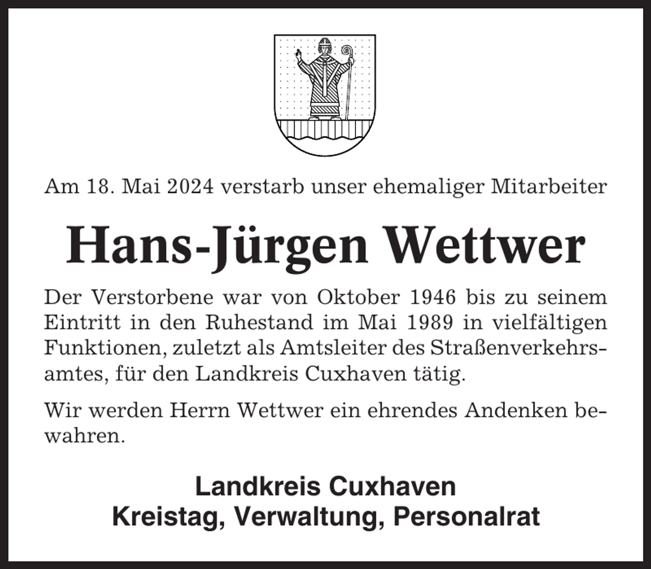 <p>Am 18. Mai 2024 verstarb unser ehemaliger Mitarbeiter</p><p>Hans-Jürgen Wettwer<br />Der Verstorbene war von Oktober 1946 bis zu seinem<br />Eintritt in den Ruhestand im Mai 1989 in vielfältigen<br />Funktionen, zuletzt als Amtsleiter des Straßenverkehrsamtes, für den Landkreis Cuxhaven tätig.<br />Wir werden Herrn Wettwer ein ehrendes Andenken bewahren.</p><p>Landkreis Cuxhaven<br />Kreistag, Verwaltung, Personalrat</p>