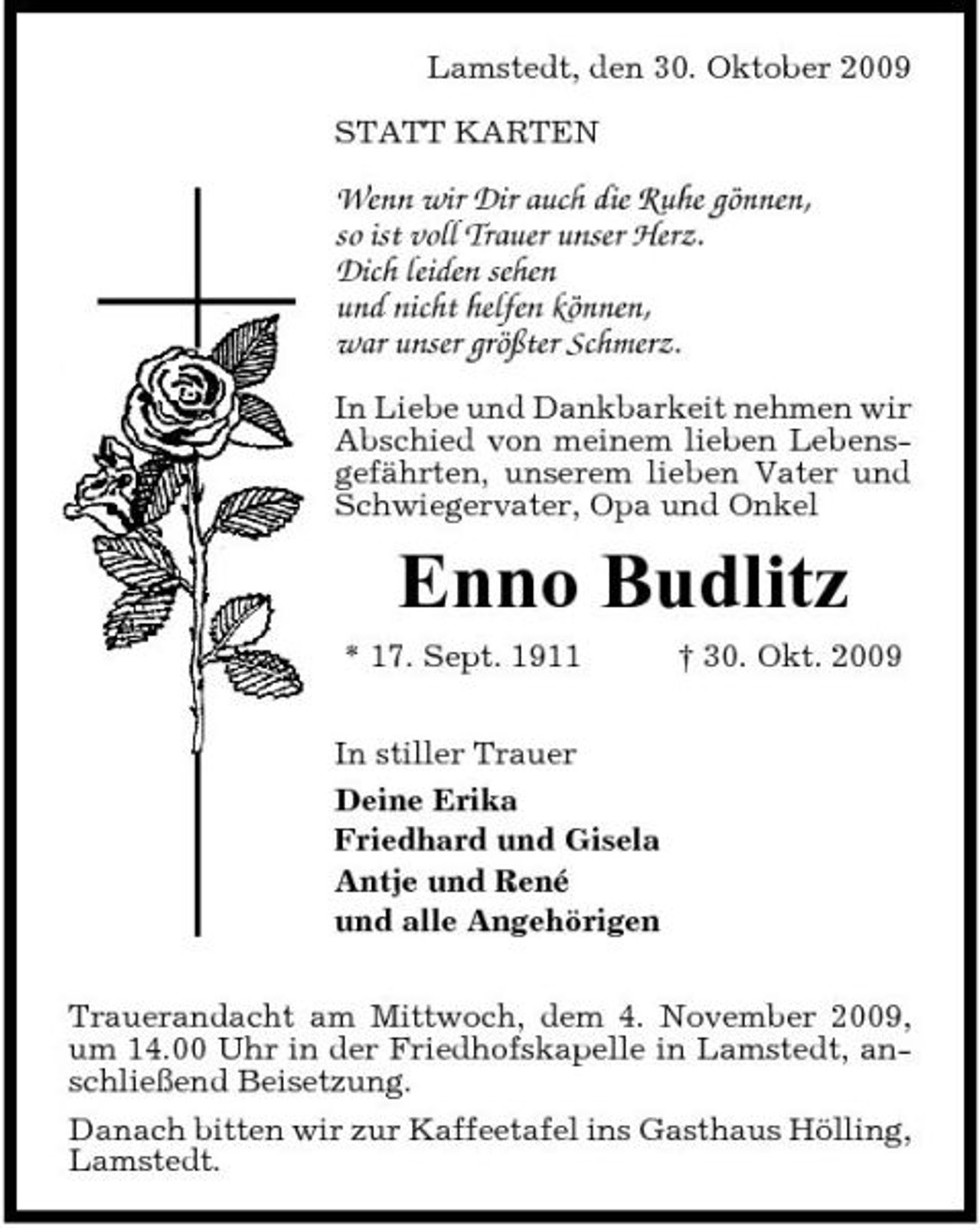 <p>Lamstedt, den 30. Oktober 2009 STATT KARTEN</p><p>Wenn wir Dir auch die Ruhe gönnen, so ist voll Trauer unser Herz. Dich leiden sehen und nicht helfen können, war unser größter Schmerz.<br />In Liebe und Dankbarkeit nehmen wir Abschied von meinem lieben Lebensgefährten, unserem lieben Vater und Schwiegervater, Opa und Onkel</p><p>Enno Budlitz<br />* 17. Sept. 1911 In stiller Trauer Deine Erika Friedhard und Gisela Antje und René und alle Angehörigen Trauerandacht am Mittwoch, dem 4. November 2009, um 14.00 Uhr in der Friedhofskapelle in Lamstedt, anschließend Beisetzung. Danach bitten wir zur Kaffeetafel ins Gasthaus Hölling, Lamstedt. † 30. Okt. 2009</p>