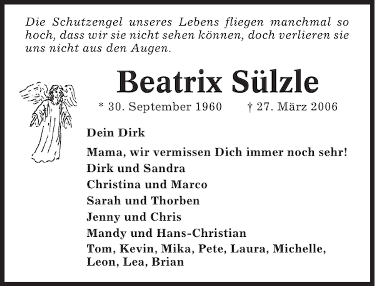<p>Die Schutzengel unseres Lebens fliegen manchmal so<br />hoch, dass wir sie nicht sehen können, doch verlieren sie<br />uns nicht aus den Augen.</p><p>Beatrix Sülzle<br />* 30. September 1960</p><p>† 27. März 2006</p><p>Dein Dirk<br />Mama, wir vermissen Dich immer noch sehr!<br />Dirk und Sandra<br />Christina und Marco<br />Sarah und Thorben<br />Jenny und Chris<br />Mandy und Hans-Christian<br />Tom, Kevin, Mika, Pete, Laura, Michelle,<br />Leon, Lea, Brian</p>