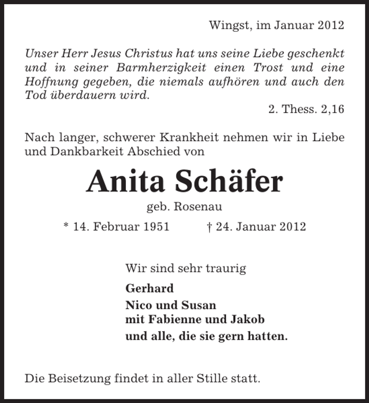 <p>Wingst, im Januar 2012<br />Unser Herr Jesus Christus hat uns seine Liebe geschenkt<br />und in seiner Barmherzigkeit einen Trost und eine<br />Hoffnung gegeben, die niemals aufhören und auch den<br />Tod überdauern wird.<br />2. Thess. 2,16<br />Nach langer, schwerer Krankheit nehmen wir in Liebe<br />und Dankbarkeit Abschied von</p><p>Anita Schäfer<br />geb. Rosenau<br />* 14. Februar 1951</p><p>† 24. Januar 2012</p><p>Wir sind sehr traurig<br />Gerhard<br />Nico und Susan<br />mit Fabienne und Jakob<br />und alle, die sie gern hatten.</p><p>Die Beisetzung findet in aller Stille statt.</p>