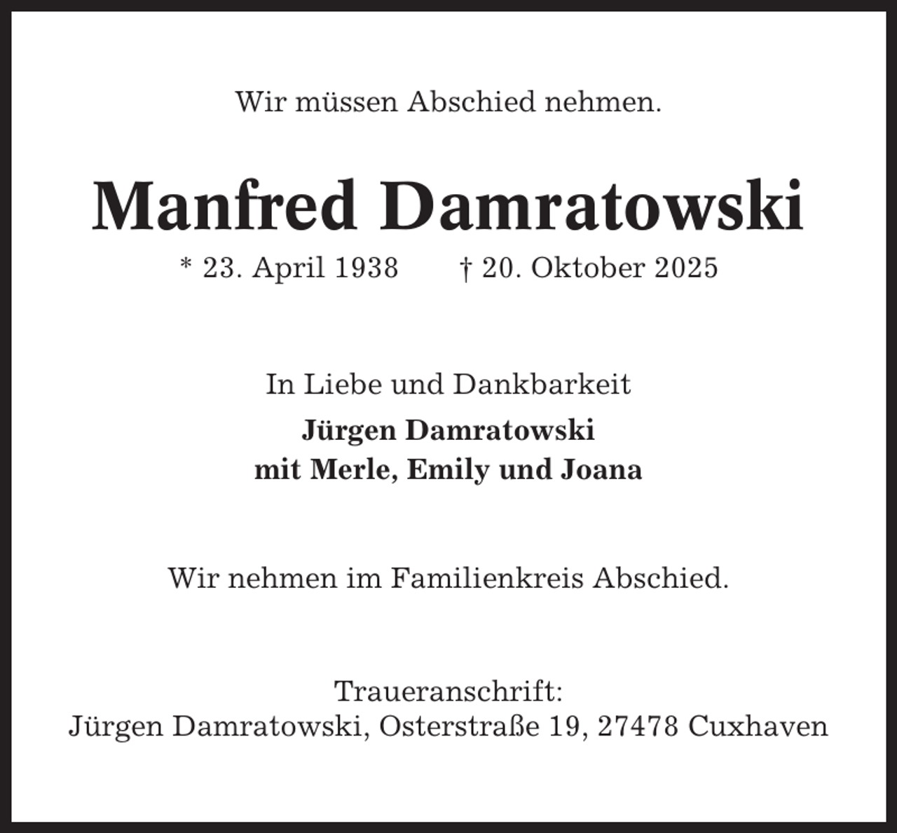<p>Wir müssen Abschied nehmen.</p><p>Manfred Damratowski<br />* 23. April 1938</p><p>† 20. Oktober 2025</p><p>In Liebe und Dankbarkeit<br />Jürgen Damratowski<br />mit Merle, Emily und Joana</p><p>Wir nehmen im Familienkreis Abschied.</p><p>Traueranschrift:<br />Jürgen Damratowski, Osterstraße 19, 27478 Cuxhaven</p>
