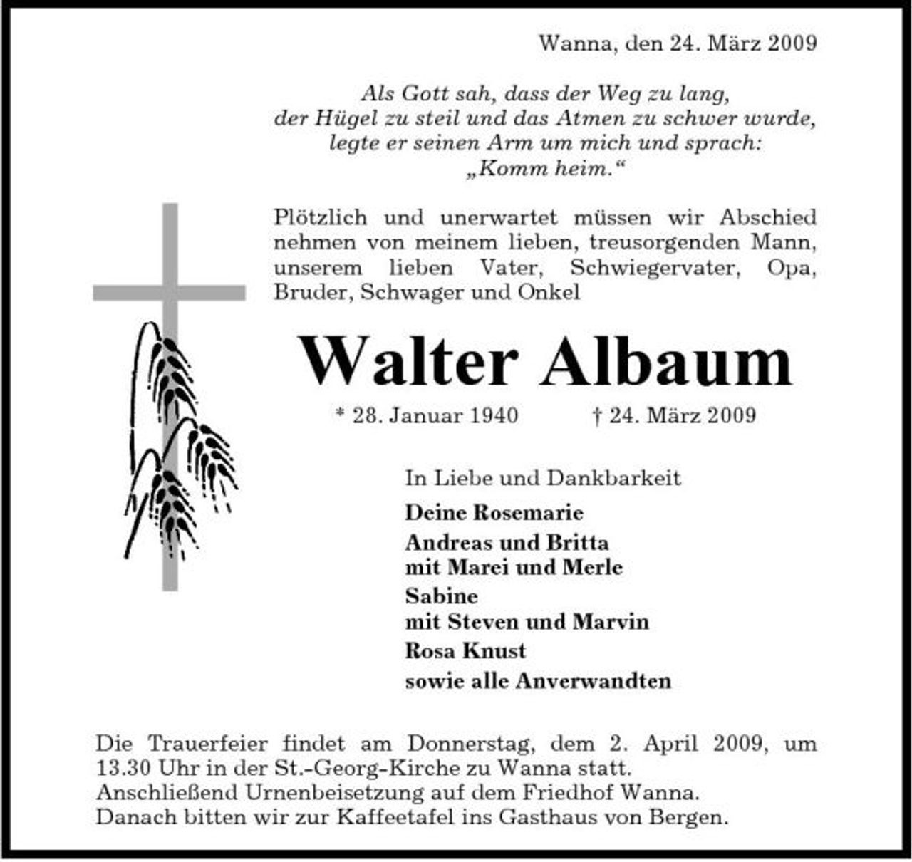 <p>Wanna, den 24. März 2009 Als Gott sah, dass der Weg zu lang, der Hügel zu steil und das Atmen zu schwer wurde, legte er seinen Arm um mich und sprach: „Komm heim.“ Plötzlich und unerwartet müssen wir Abschied nehmen von meinem lieben, treusorgenden Mann, unserem lieben Vater, Schwiegervater, Opa, Bruder, Schwager und Onkel</p><p>Walter Albaum<br />* 28. Januar 1940 † 24. März 2009 In Liebe und Dankbarkeit Deine Rosemarie Andreas und Britta mit Marei und Merle Sabine mit Steven und Marvin Rosa Knust sowie alle Anverwandten Die Trauerfeier findet am Donnerstag, dem 2. April 2009, um 13.30 Uhr in der St.-Georg-Kirche zu Wanna statt. Anschließend Urnenbeisetzung auf dem Friedhof Wanna. Danach bitten wir zur Kaffeetafel ins Gasthaus von Bergen.</p>