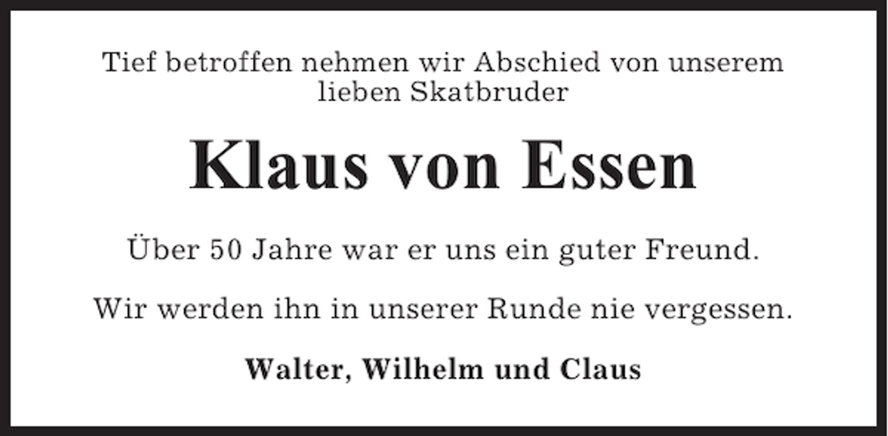 <p>Tief betroffen nehmen wir Abschied von unserem<br />lieben Skatbruder</p><p>Klaus von Essen<br />Über 50 Jahre war er uns ein guter Freund.<br />Wir werden ihn in unserer Runde nie vergessen.<br />Walter, Wilhelm und Claus</p>