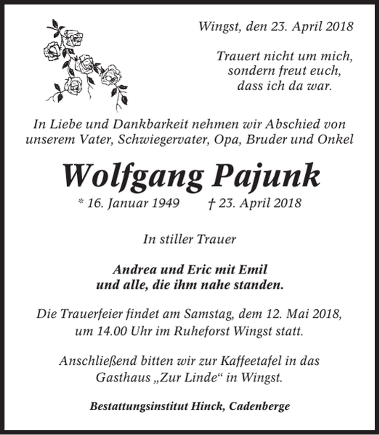 <p>Wingst, den 23. April 2018<br />Trauert nicht um mich,<br />sondern freut euch,<br />dass ich da war.<br />In Liebe und Dankbarkeit nehmen wir Abschied von<br />unserem Vater, Schwiegervater, Opa, Bruder und Onkel</p><p>Wolfgang Pajunk<br />* 16. Januar 1949</p><p>† 23. April 2018</p><p>In stiller Trauer<br />Andrea und Eric mit Emil<br />und alle, die ihm nahe standen.<br />Die Trauerfeier findet am Samstag, dem 12. Mai 2018,<br />um 14.00 Uhr im Ruheforst Wingst statt.<br />Anschließend bitten wir zur Kaffeetafel in das<br />Gasthaus „Zur Linde“ in Wingst.<br />Bestattungsinstitut Hinck, Cadenberge</p>