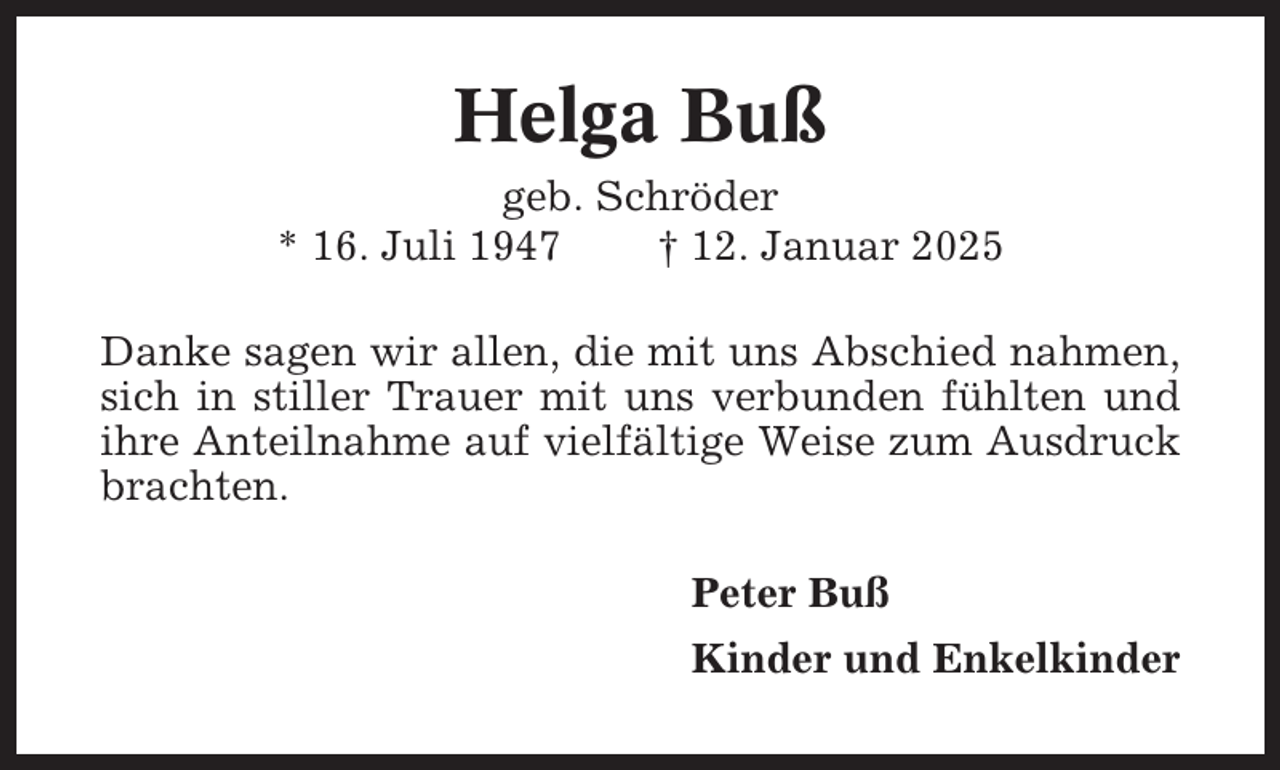 <p>Helga Buß<br />geb. Schröder<br />* 16. Juli 1947<br />† 12. Januar 2025<br />Danke sagen wir allen, die mit uns Abschied nahmen,<br />sich in stiller Trauer mit uns verbunden fühlten und<br />ihre Anteilnahme auf vielfältige Weise zum Ausdruck<br />brachten.<br />Peter Buß<br />Kinder und Enkelkinder</p>