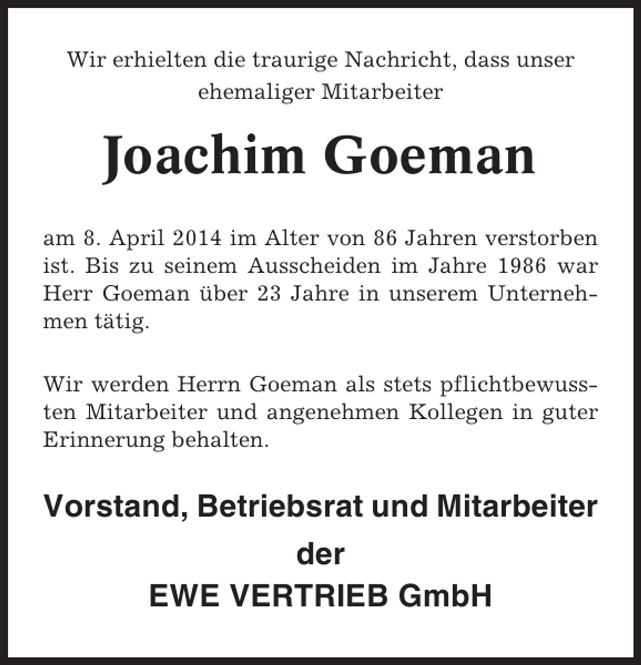 <p>Wir erhielten die traurige Nachricht, dass unser<br />ehemaliger Mitarbeiter</p><p>Joachim Goeman<br />am 8. April 2014 im Alter von 86 Jahren verstorben<br />ist. Bis zu seinem Ausscheiden im Jahre 1986 war<br />Herr Goeman über 23 Jahre in unserem Unternehmen tätig.<br />Wir werden Herrn Goeman als stets pflichtbewussten Mitarbeiter und angenehmen Kollegen in guter<br />Erinnerung behalten.</p><p>Vorstand, Betriebsrat und Mitarbeiter<br />der<br />EWE VERTRIEB GmbH</p>