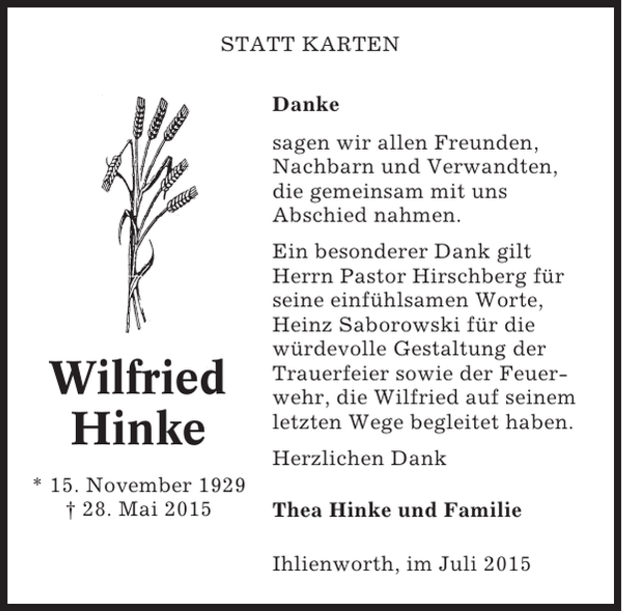 <p>STATT KARTEN<br />Danke<br />sagen wir allen Freunden,<br />Nachbarn und Verwandten,<br />die gemeinsam mit uns<br />Abschied nahmen.</p><p>Wilfried<br />Hinke<br />* 15. November 1929<br />† 28. Mai 2015</p><p>Ein besonderer Dank gilt<br />Herrn Pastor Hirschberg für<br />seine einfühlsamen Worte,<br />Heinz Saborowski für die<br />würdevolle Gestaltung der<br />Trauerfeier sowie der Feuerwehr, die Wilfried auf seinem<br />letzten Wege begleitet haben.<br />Herzlichen Dank<br />Thea Hinke und Familie<br />Ihlienworth, im Juli 2015</p>