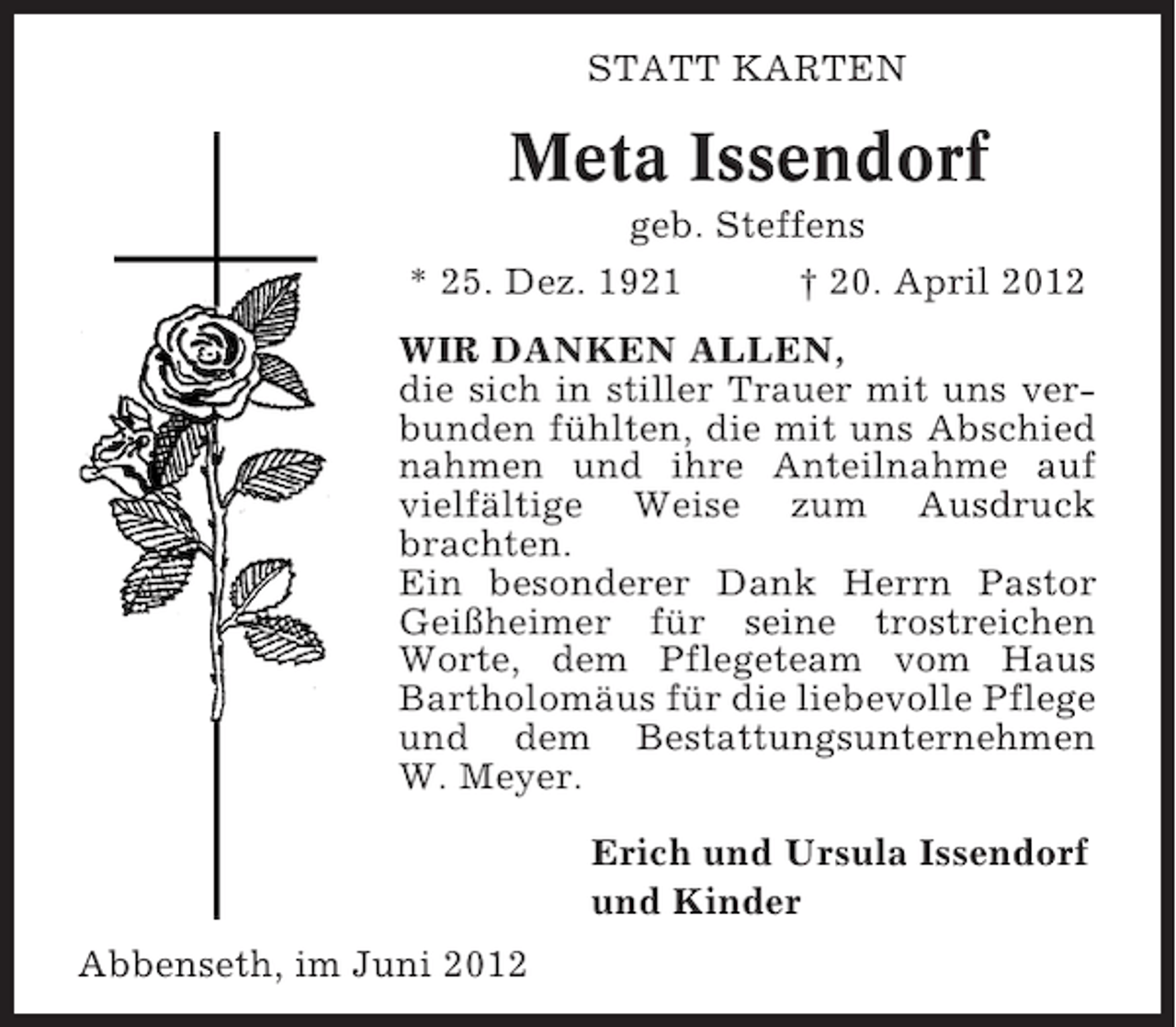 <p>STATT KARTEN</p><p>Meta Issendorf<br />geb. Steffens<br />* 25. Dez. 1921</p><p>† 20. April 2012</p><p>WIR DANKEN ALLEN,<br />die sich in stiller Trauer mit uns verbunden fühlten, die mit uns Abschied<br />nahmen und ihre Anteilnahme auf<br />vielfältige Weise zum Ausdruck<br />brachten.<br />Ein besonderer Dank Herrn Pastor<br />Geißheimer für seine trostreichen<br />Worte, dem Pflegeteam vom Haus<br />Bartholomäus für die liebevolle Pflege<br />und dem Bestattungsunternehmen<br />W. Meyer.<br />Erich und Ursula Issendorf<br />und Kinder<br />Abbenseth, im Juni 2012</p>