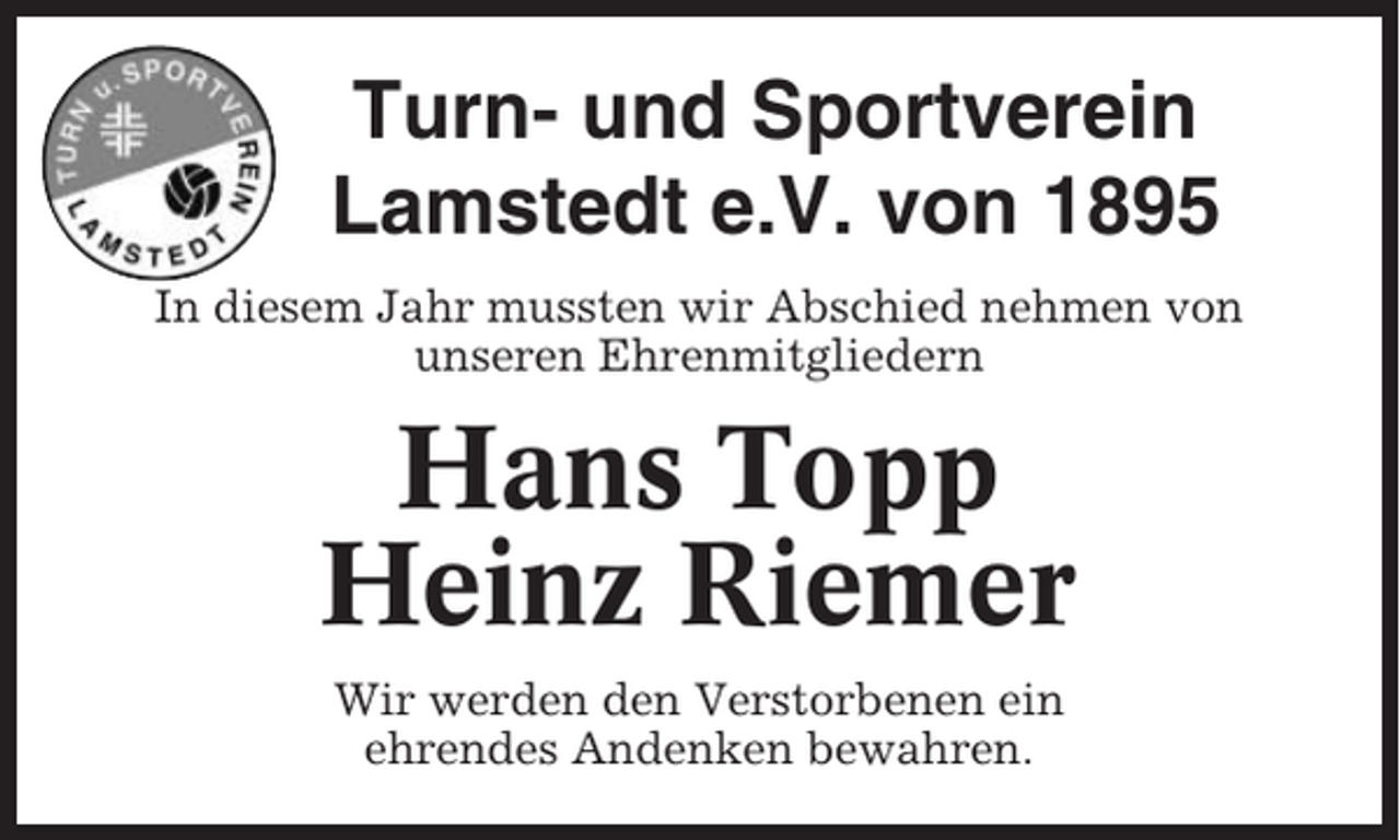 <p>Turn- und Sportverein<br />Lamstedt e.V. von 1895<br />In diesem Jahr mussten wir Abschied nehmen von<br />unseren Ehrenmitgliedern</p><p>Hans Topp<br />Heinz Riemer<br />Wir werden den Verstorbenen ein<br />ehrendes Andenken bewahren.</p>