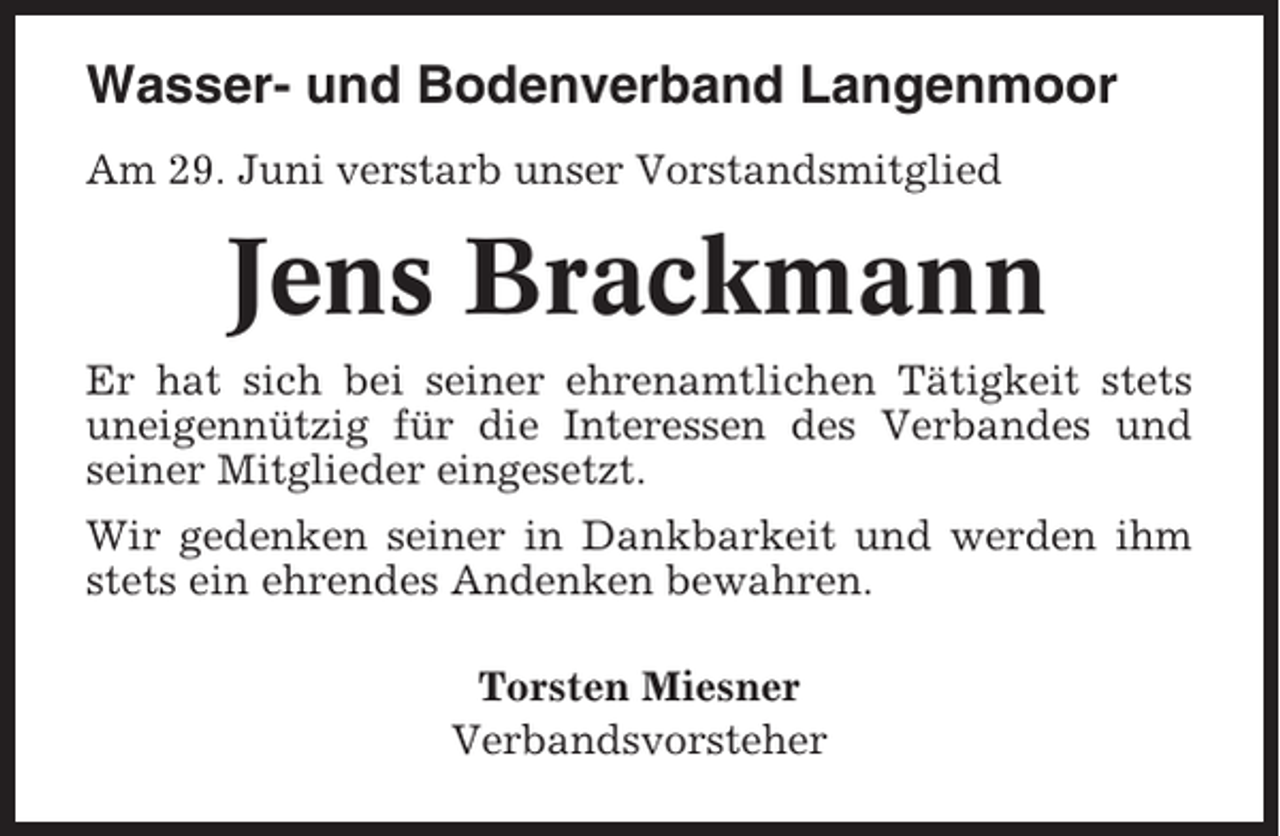 <p>Wasser- und Bodenverband Langenmoor<br />Am 29. Juni verstarb unser Vorstandsmitglied</p><p>Jens Brackmann<br />Er hat sich bei seiner ehrenamtlichen Tätigkeit stets<br />uneigennützig für die Interessen des Verbandes und<br />seiner Mitglieder eingesetzt.<br />Wir gedenken seiner in Dankbarkeit und werden ihm<br />stets ein ehrendes Andenken bewahren.<br />Torsten Miesner<br />Verbandsvorsteher</p>