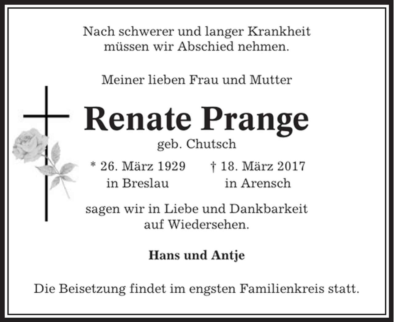 <p>Nach schwerer und langer Krankheit<br />müssen wir Abschied nehmen.<br />Meiner lieben Frau und Mutter</p><p>Renate Prange<br />geb. Chutsch<br />* 26. März 1929<br />in Breslau</p><p>† 18. März 2017<br />in Arensch</p><p>sagen wir in Liebe und Dankbarkeit<br />auf Wiedersehen.<br />Hans und Antje<br />Die Beisetzung findet im engsten Familienkreis statt.</p>