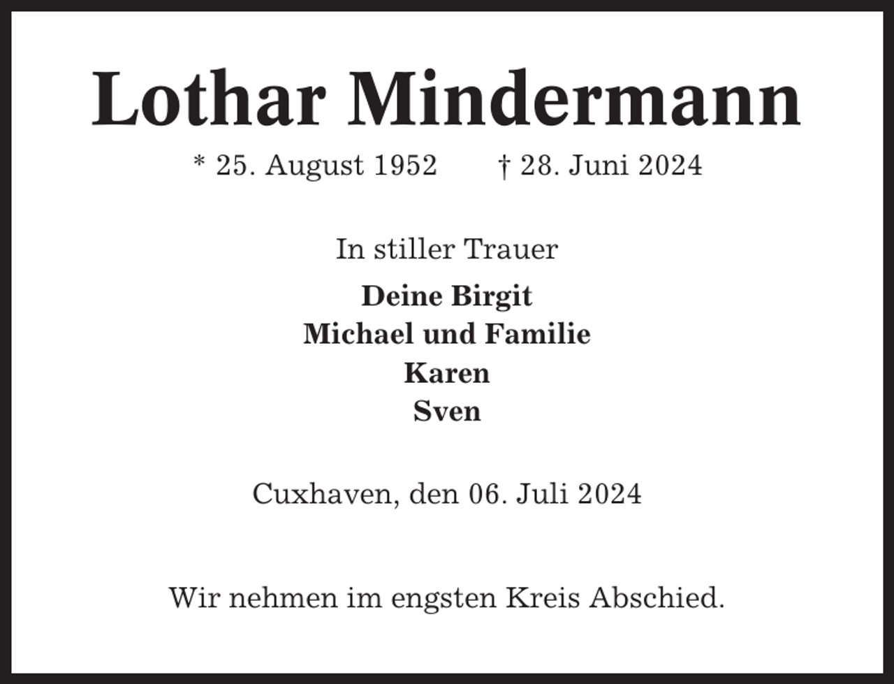 <p>Lothar Mindermann<br />* 25. August 1952</p><p>† 28. Juni 2024</p><p>In stiller Trauer<br />Deine Birgit<br />Michael und Familie<br />Karen<br />Sven<br />Cuxhaven, den 06. Juli 2024</p><p>Wir nehmen im engsten Kreis Abschied.</p>