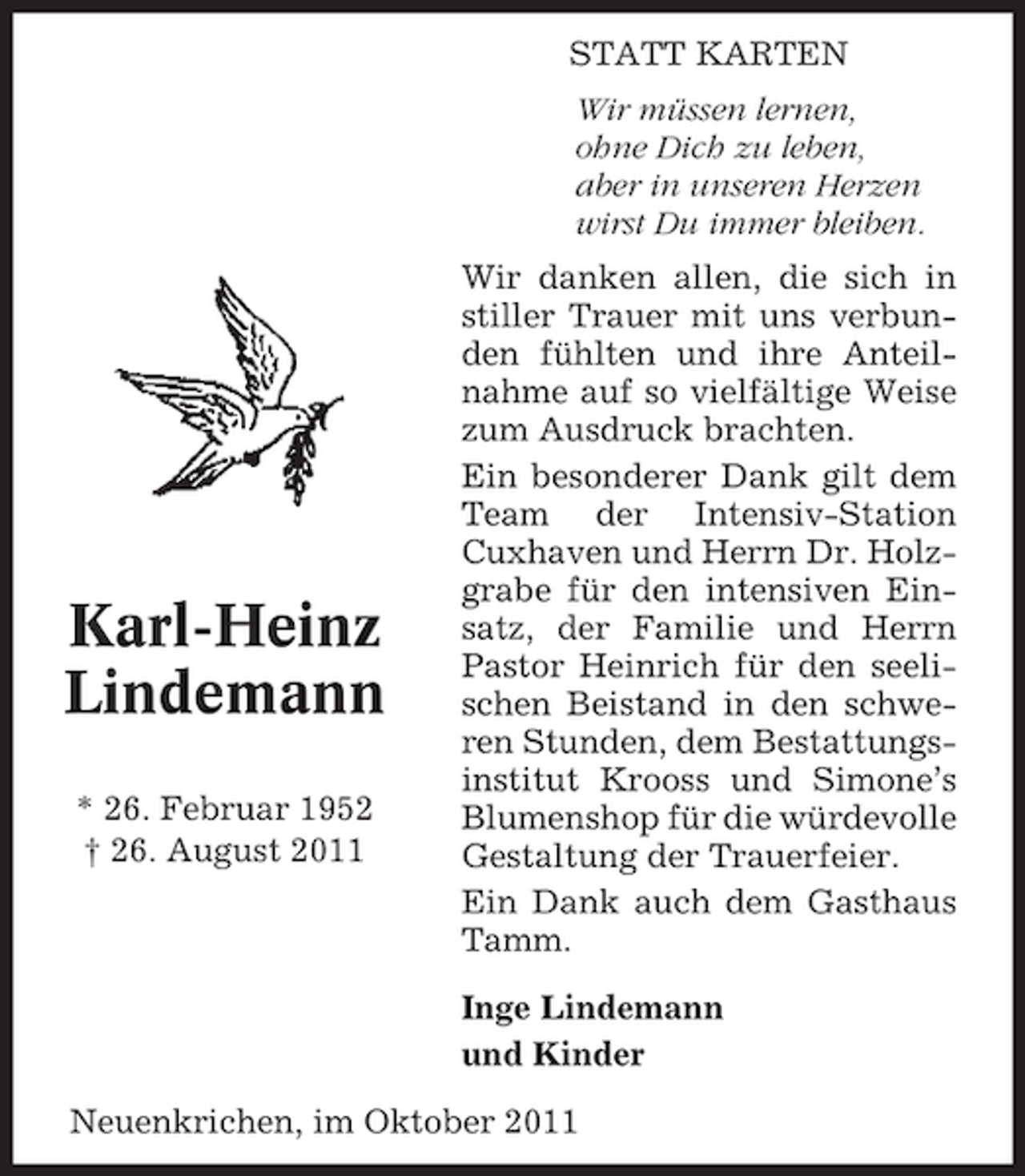 <p>STATT KARTEN<br />Wir müssen lernen,<br />ohne Dich zu leben,<br />aber in unseren Herzen<br />wirst Du immer bleiben.</p><p>Karl-Heinz<br />Lindemann<br />* 26. Februar 1952<br />† 26. August 2011</p><p>Wir danken allen, die sich in<br />stiller Trauer mit uns verbunden fühlten und ihre Anteilnahme auf so vielfältige Weise<br />zum Ausdruck brachten.<br />Ein besonderer Dank gilt dem<br />Team der Intensiv-Station<br />Cuxhaven und Herrn Dr. Holzgrabe für den intensiven Einsatz, der Familie und Herrn<br />Pastor Heinrich für den seelischen Beistand in den schweren Stunden, dem Bestattungsinstitut Krooss und Simone’s<br />Blumenshop für die würdevolle<br />Gestaltung der Trauerfeier.<br />Ein Dank auch dem Gasthaus<br />Tamm.<br />Inge Lindemann<br />und Kinder</p><p>Neuenkrichen, im Oktober 2011</p>