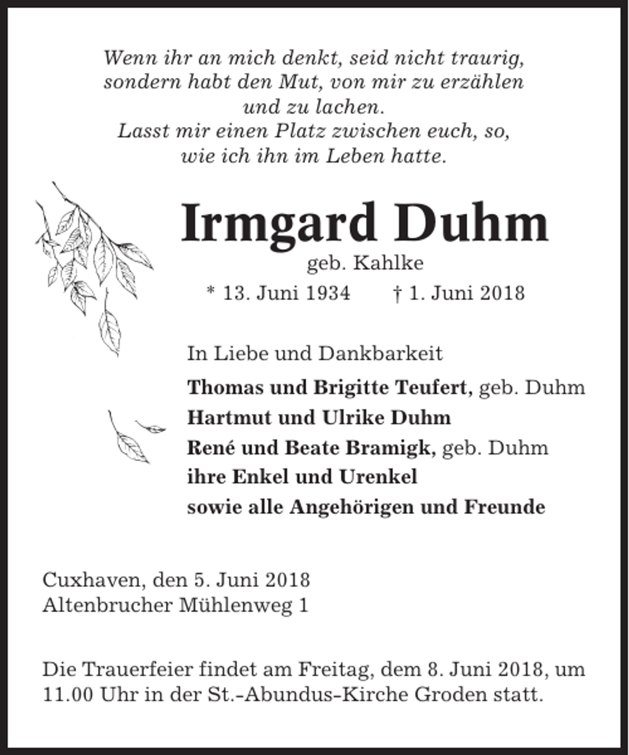 <p>Wenn ihr an mich denkt, seid nicht traurig,<br />sondern habt den Mut, von mir zu erzählen<br />und zu lachen.<br />Lasst mir einen Platz zwischen euch, so,<br />wie ich ihn im Leben hatte.</p><p>Irmgard Duhm<br />geb. Kahlke<br />* 13. Juni 1934<br />† 1. Juni 2018<br />In Liebe und Dankbarkeit<br />Thomas und Brigitte Teufert, geb. Duhm<br />Hartmut und Ulrike Duhm<br />René und Beate Bramigk, geb. Duhm<br />ihre Enkel und Urenkel<br />sowie alle Angehörigen und Freunde</p><p>Cuxhaven, den 5. Juni 2018<br />Altenbrucher Mühlenweg 1<br />Die Trauerfeier findet am Freitag, dem 8. Juni 2018, um<br />11.00 Uhr in der St.-Abundus-Kirche Groden statt.</p>
