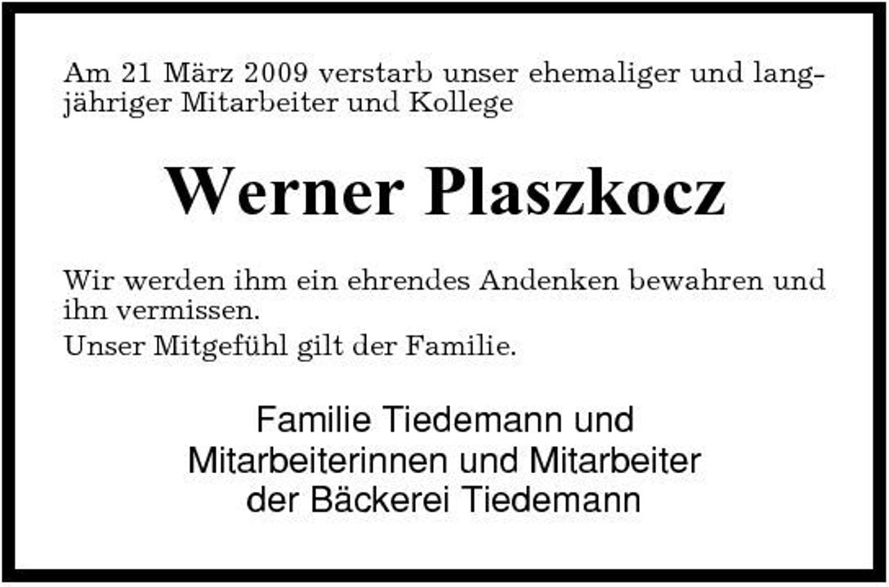 <p>Am 21 März 2009 verstarb unser ehemaliger und langjähriger Mitarbeiter und Kollege</p><p>Werner Plaszkocz<br />Wir werden ihm ein ehrendes Andenken bewahren und ihn vermissen. Unser Mitgefühl gilt der Familie.</p><p>Familie Tiedemann und Mitarbeiterinnen und Mitarbeiter der Bäckerei Tiedemann</p>