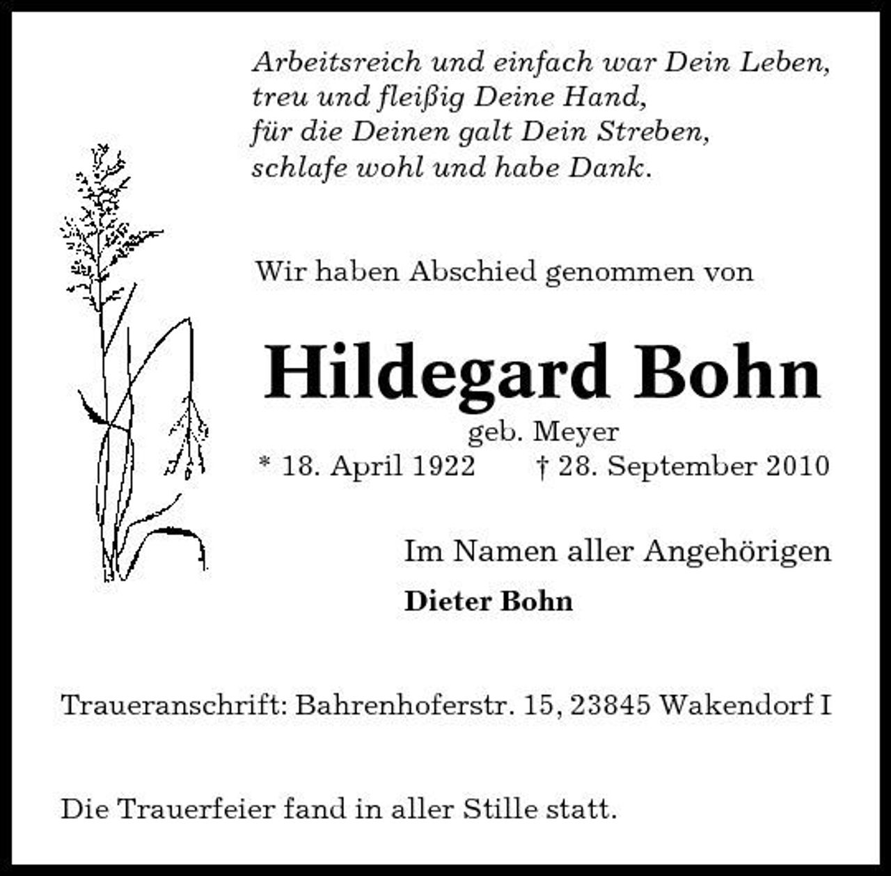 <p>Arbeitsreich und einfach war Dein Leben, treu und fleißig Deine Hand, für die Deinen galt Dein Streben, schlafe wohl und habe Dank.</p><p>Wir haben Abschied genommen von</p><p>Hildegard Bohn<br />geb. Meyer * 18. April 1922 † 28. September 2010</p><p>Im Namen aller Angehörigen<br />Dieter Bohn</p><p>Traueranschrift: Bahrenhoferstr. 15, 23845 Wakendorf I</p><p>Die Trauerfeier fand in aller Stille statt.</p>