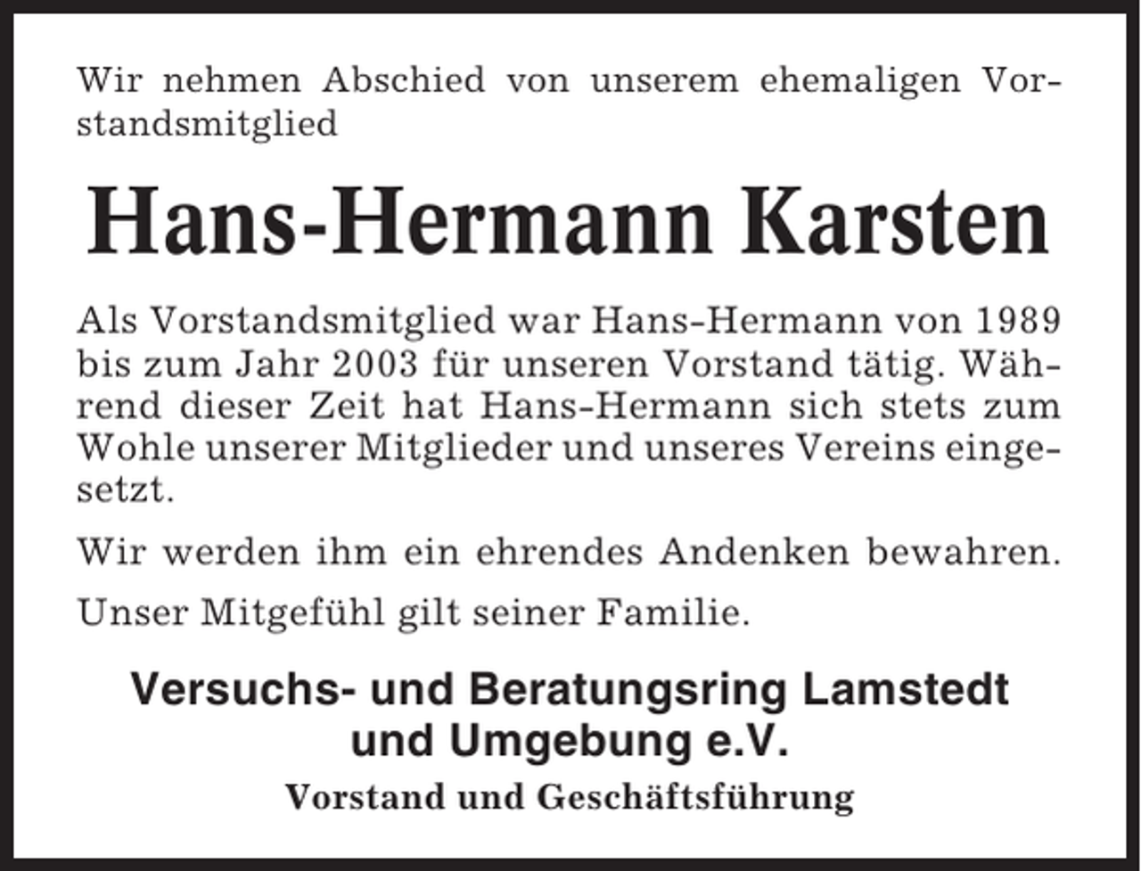 <p>Wir nehmen Abschied von unserem ehemaligen Vorstandsmitglied</p><p>Hans-Hermann Karsten<br />Als Vorstandsmitglied war Hans-Hermann von 1989<br />bis zum Jahr 2003 für unseren Vorstand tätig. Während dieser Zeit hat Hans-Hermann sich stets zum<br />Wohle unserer Mitglieder und unseres Vereins eingesetzt.<br />Wir werden ihm ein ehrendes Andenken bewahren.<br />Unser Mitgefühl gilt seiner Familie.</p><p>Versuchs- und Beratungsring Lamstedt<br />und Umgebung e.V.<br />Vorstand und Geschäftsführung</p>