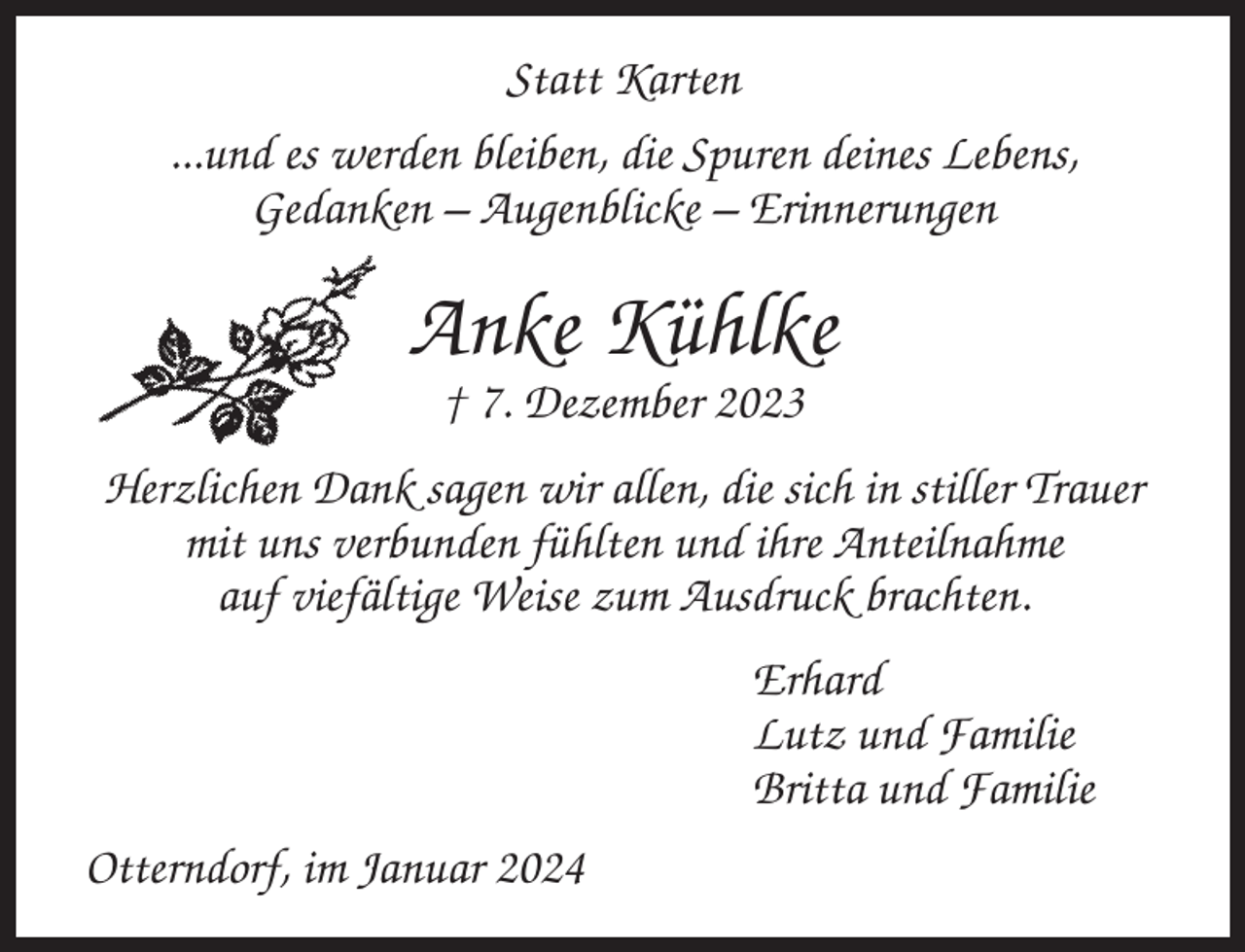 <p>Statt Karten<br />...und es werden bleiben, die Spuren deines Lebens,<br />Gedanken – Augenblicke – Erinnerungen</p><p>Anke Kühlke<br />† 7. Dezember 2023<br />Herzlichen Dank sagen wir allen, die sich in stiller Trauer<br />mit uns verbunden fühlten und ihre Anteilnahme<br />auf viefältige Weise zum Ausdruck brachten.<br />Erhard<br />Lutz und Familie<br />Britta und Familie<br />Otterndorf, im Januar 2024</p>