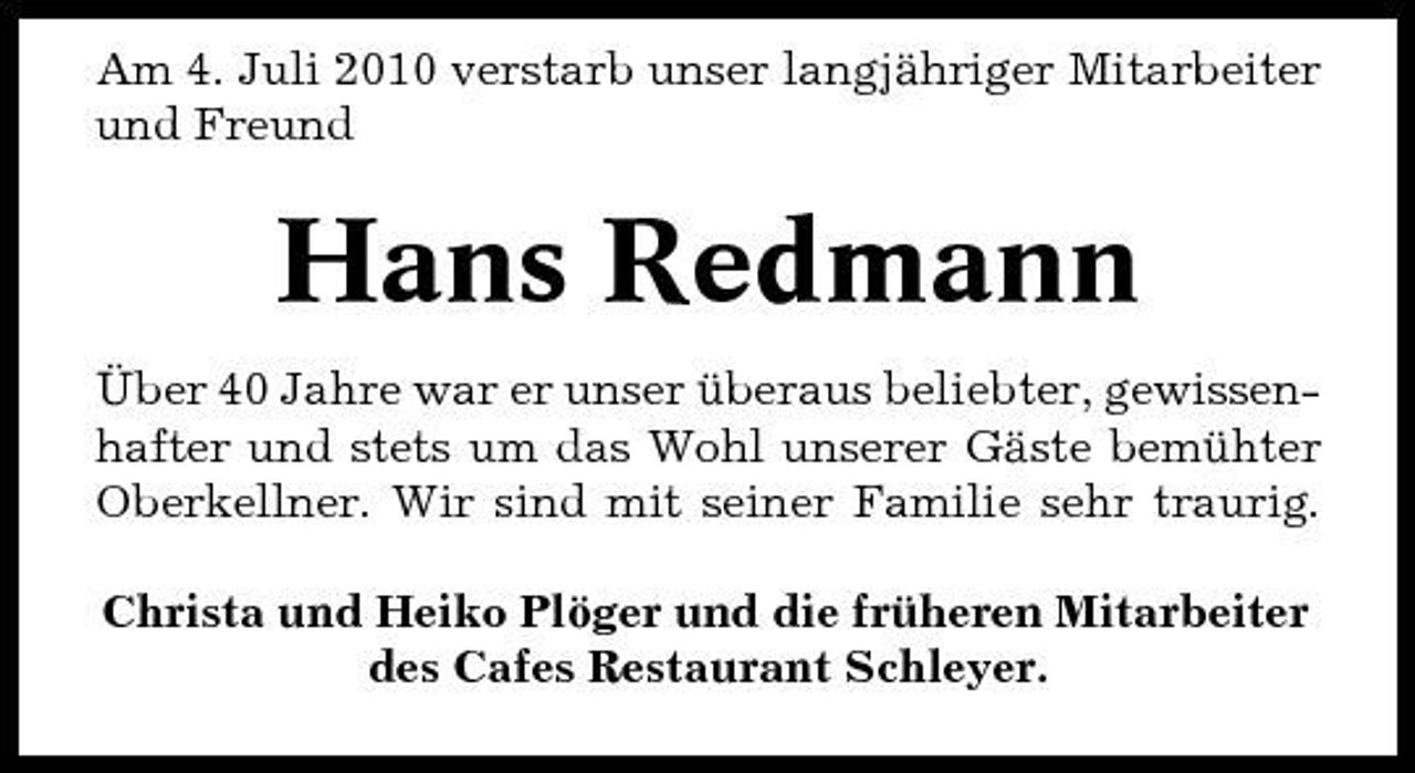 <p>Am 4. Juli 2010 verstarb unser langjähriger Mitarbeiter und Freund</p><p>Hans Redmann<br />Über 40 Jahre war er unser überaus beliebter, gewissenhafter und stets um das Wohl unserer Gäste bemühter Oberkellner. Wir sind mit seiner Familie sehr traurig. Christa und Heiko Plöger und die früheren Mitarbeiter des Cafes Restaurant Schleyer.</p>