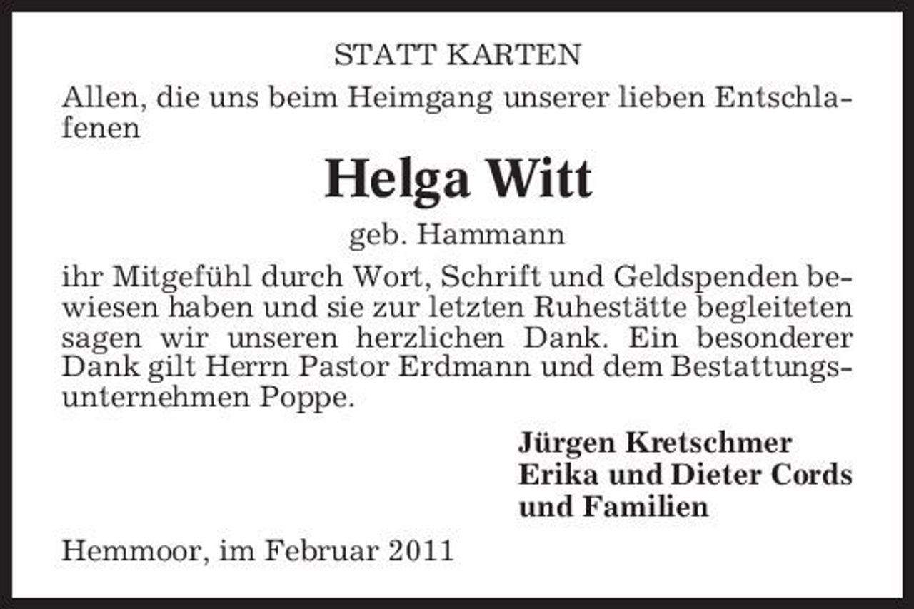 <p>STATT KARTEN Allen, die uns beim Heimgang unserer lieben Entschlafenen</p><p>Helga Witt<br />geb. Hammann ihr Mitgefühl durch Wort, Schrift und Geldspenden bewiesen haben und sie zur letzten Ruhestätte begleiteten sagen wir unseren herzlichen Dank. Ein besonderer Dank gilt Herrn Pastor Erdmann und dem Bestattungsunternehmen Poppe. Jürgen Kretschmer Erika und Dieter Cords und Familien Hemmoor, im Februar 2011</p>