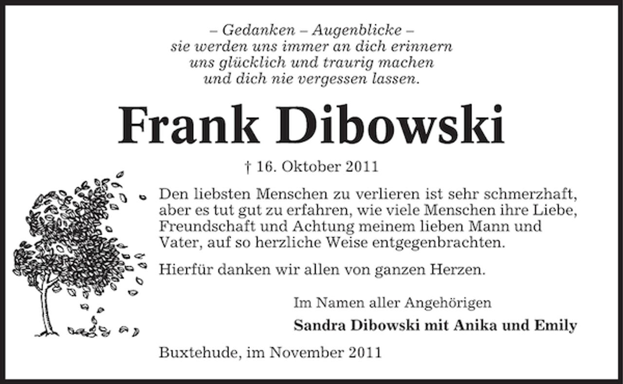 <p>– Gedanken – Augenblicke –<br />sie werden uns immer an dich erinnern<br />uns glücklich und traurig machen<br />und dich nie vergessen lassen.</p><p>Frank Dibowski<br />† 16. Oktober 2011<br />Den liebsten Menschen zu verlieren ist sehr schmerzhaft,<br />aber es tut gut zu erfahren, wie viele Menschen ihre Liebe,<br />Freundschaft und Achtung meinem lieben Mann und<br />Vater, auf so herzliche Weise entgegenbrachten.<br />Hierfür danken wir allen von ganzen Herzen.<br />Im Namen aller Angehörigen</p><p>Sandra Dibowski mit Anika und Emily<br />Buxtehude, im November 2011</p>