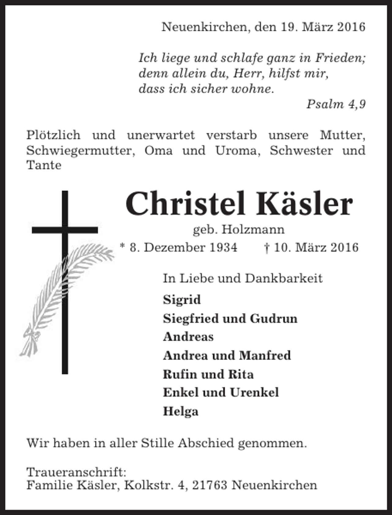 <p>Neuenkirchen, den 19. März 2016<br />Ich liege und schlafe ganz in Frieden;<br />denn allein du, Herr, hilfst mir,<br />dass ich sicher wohne.<br />Psalm 4,9<br />Plötzlich und unerwartet verstarb unsere Mutter,<br />Schwiegermutter, Oma und Uroma, Schwester und<br />Tante</p><p>Christel Käsler<br />geb. Holzmann<br />* 8. Dezember 1934<br />† 10. März 2016<br />In Liebe und Dankbarkeit<br />Sigrid<br />Siegfried und Gudrun<br />Andreas<br />Andrea und Manfred<br />Rufin und Rita<br />Enkel und Urenkel<br />Helga<br />Wir haben in aller Stille Abschied genommen.<br />Traueranschrift:<br />Familie Käsler, Kolkstr. 4, 21763 Neuenkirchen</p>