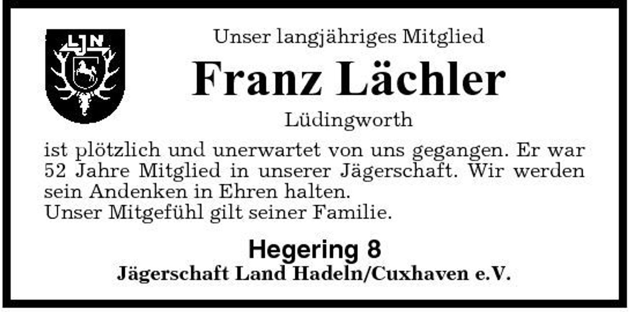 <p>Unser langjähriges Mitglied</p><p>Franz Lächler<br />Lüdingworth ist plötzlich und unerwartet von uns gegangen. Er war 52 Jahre Mitglied in unserer Jägerschaft. Wir werden sein Andenken in Ehren halten. Unser Mitgefühl gilt seiner Familie.</p><p>Hegering 8<br />Jägerschaft Land Hadeln/Cuxhaven e.V.</p>