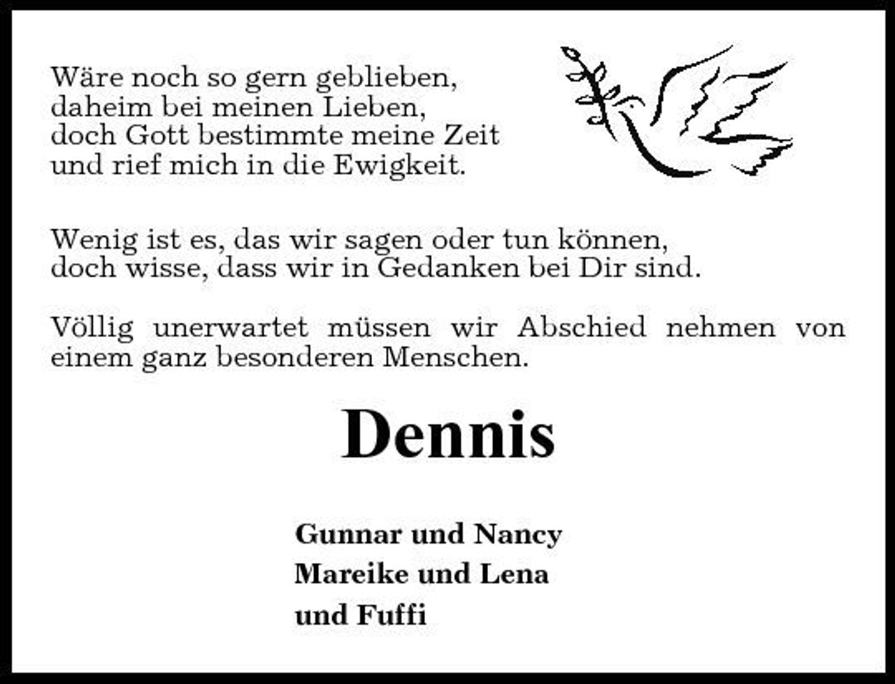 <p>Wäre noch so gern geblieben, daheim bei meinen Lieben, doch Gott bestimmte meine Zeit und rief mich in die Ewigkeit. Wenig ist es, das wir sagen oder tun können, doch wisse, dass wir in Gedanken bei Dir sind. Völlig unerwartet müssen wir Abschied nehmen von einem ganz besonderen Menschen.</p><p>Dennis<br />Gunnar und Nancy Mareike und Lena und Fuffi</p>