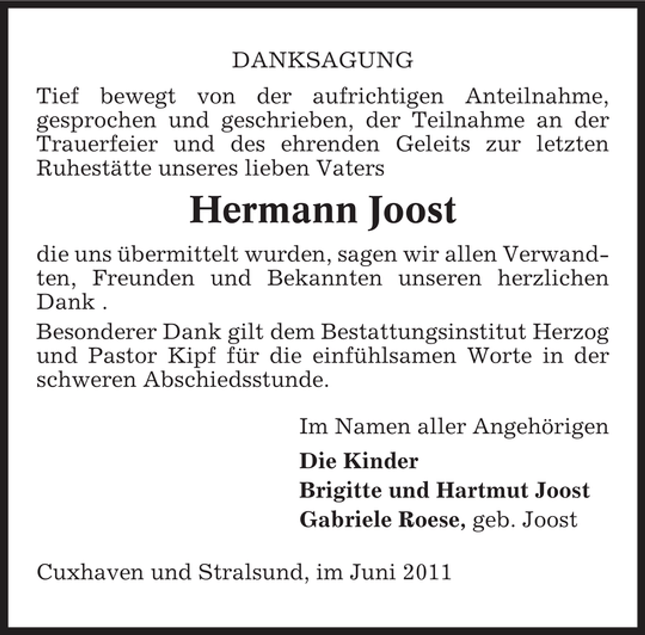 <p>DANKSAGUNG Tief bewegt von der aufrichtigen Anteilnahme, gesprochen und geschrieben, der Teilnahme an der Trauerfeier und des ehrenden Geleits zur letzten Ruhestätte unseres lieben Vaters</p><p>Hermann Joost<br />die uns übermittelt wurden, sagen wir allen Verwandten, Freunden und Bekannten unseren herzlichen Dank . Besonderer Dank gilt dem Bestattungsinstitut Herzog und Pastor Kipf für die einfühlsamen Worte in der schweren Abschiedsstunde. Im Namen aller Angehörigen Die Kinder Brigitte und Hartmut Joost Gabriele Roese, geb. Joost Cuxhaven und Stralsund, im Juni 2011</p>