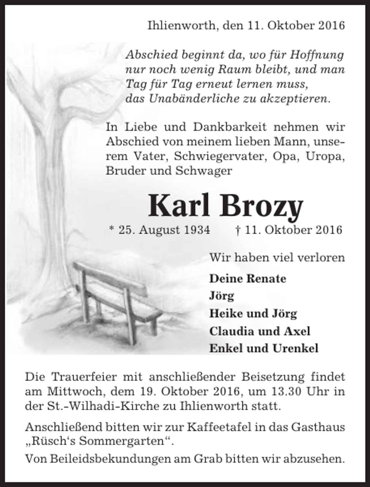 <p>Ihlienworth, den 11. Oktober 2016<br />Abschied beginnt da, wo für Hoffnung<br />nur noch wenig Raum bleibt, und man<br />Tag für Tag erneut lernen muss,<br />das Unabänderliche zu akzeptieren.<br />In Liebe und Dankbarkeit nehmen wir<br />Abschied von meinem lieben Mann, unserem Vater, Schwiegervater, Opa, Uropa,<br />Bruder und Schwager</p><p>Karl Brozy<br />* 25. August 1934</p><p>† 11. Oktober 2016</p><p>Wir haben viel verloren<br />Deine Renate<br />Jörg<br />Heike und Jörg<br />Claudia und Axel<br />Enkel und Urenkel<br />Die Trauerfeier mit anschließender Beisetzung findet<br />am Mittwoch, dem 19. Oktober 2016, um 13.30 Uhr in<br />der St.-Wilhadi-Kirche zu Ihlienworth statt.<br />Anschließend bitten wir zur Kaffeetafel in das Gasthaus<br />„Rüsch‘s Sommergarten“.<br />Von Beileidsbekundungen am Grab bitten wir abzusehen.</p>