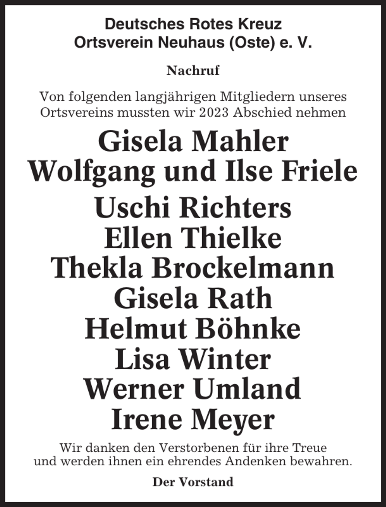 <p>Deutsches Rotes Kreuz<br />Ortsverein Neuhaus (Oste) e. V.<br />Nachruf<br />Von folgenden langjährigen Mitgliedern unseres<br />Ortsvereins mussten wir 2023 Abschied nehmen</p><p>Gisela Mahler<br />Wolfgang und Ilse Friele<br />Uschi Richters<br />Ellen Thielke<br />Thekla Brockelmann<br />Gisela Rath<br />Helmut Böhnke<br />Lisa Winter<br />Werner Umland<br />Irene Meyer<br />Wir danken den Verstorbenen für ihre Treue<br />und werden ihnen ein ehrendes Andenken bewahren.<br />Der Vorstand</p>