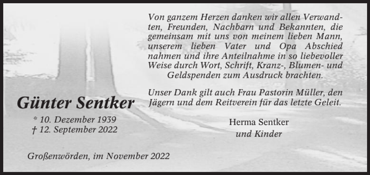 <p>Von ganzem Herzen danken wir allen Verwandten, Freunden, Nachbarn und Bekannten, die<br />gemeinsam mit uns von meinem lieben Mann,<br />unserem lieben Vater und Opa Abschied<br />nahmen und ihre Anteilnahme in so liebevoller<br />Weise durch Wort, Schrift, Kranz-, Blumen- und<br />Geldspenden zum Ausdruck brachten.</p><p>Günter Sentker</p><p>Unser Dank gilt auch Frau Pastorin Müller, den<br />Jägern und dem Reitverein für das letzte Geleit.</p><p>* 10. Dezember 1939<br />† 12. September 2022<br />Großenwörden, im November 2022</p><p>Herma Sentker<br />und Kinder</p>