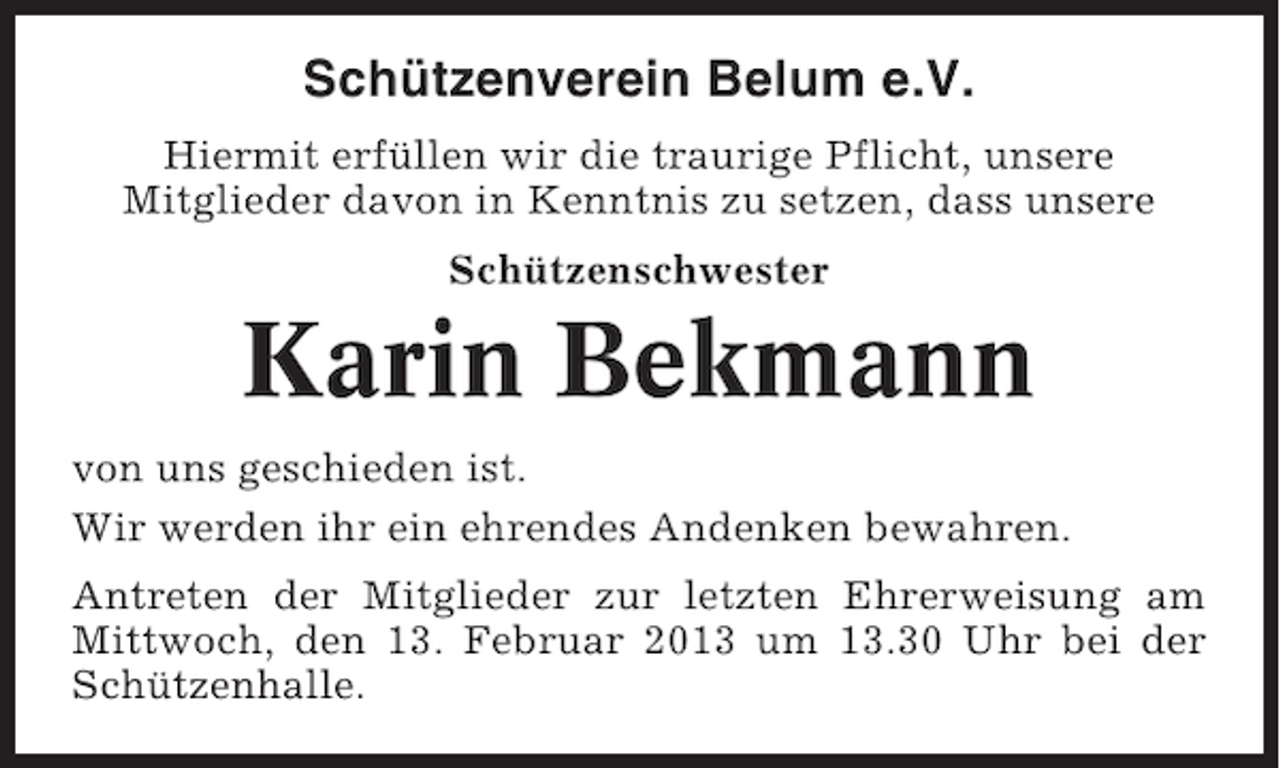 <p>Schützenverein Belum e.V.<br />Hiermit erfüllen wir die traurige Pflicht, unsere<br />Mitglieder davon in Kenntnis zu setzen, dass unsere<br />Schützenschwester</p><p>Karin Bekmann<br />von uns geschieden ist.<br />Wir werden ihr ein ehrendes Andenken bewahren.<br />Antreten der Mitglieder zur letzten Ehrerweisung am<br />Mittwoch, den 13. Februar 2013 um 13.30 Uhr bei der<br />Schützenhalle.</p>