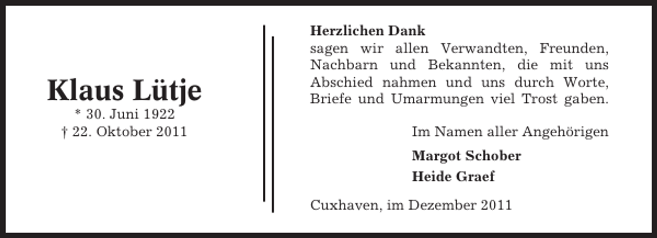 <p>Klaus Lütje<br />* 30. Juni 1922<br />† 22. Oktober 2011</p><p>Herzlichen Dank<br />sagen wir allen Verwandten, Freunden,<br />Nachbarn und Bekannten, die mit uns<br />Abschied nahmen und uns durch Worte,<br />Briefe und Umarmungen viel Trost gaben.<br />Im Namen aller Angehörigen<br />Margot Schober<br />Heide Graef<br />Cuxhaven, im Dezember 2011</p>
