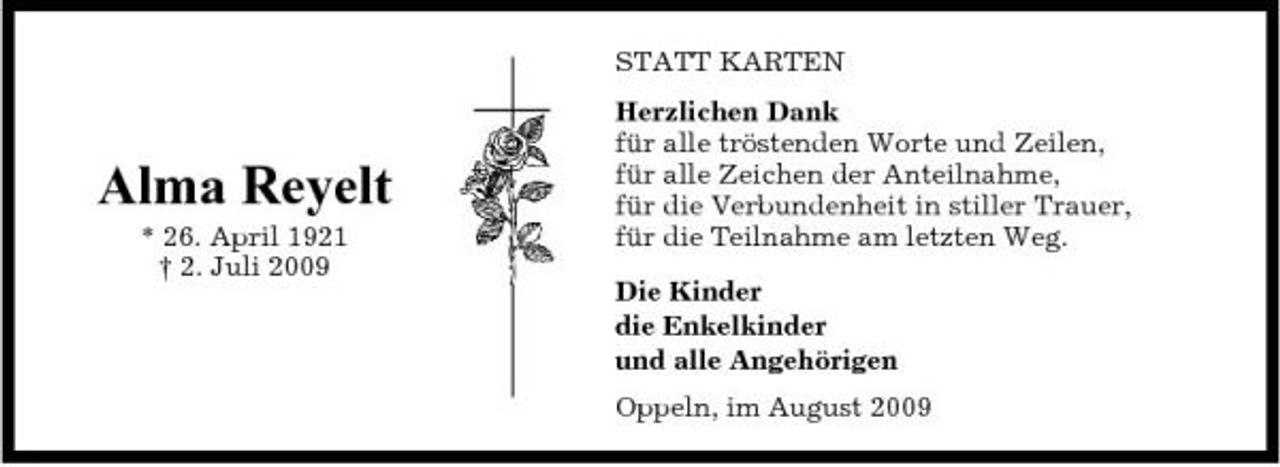 <p>STATT KARTEN Herzlichen Dank für alle tröstenden Worte und Zeilen, für alle Zeichen der Anteilnahme, für die Verbundenheit in stiller Trauer, für die Teilnahme am letzten Weg. Die Kinder die Enkelkinder und alle Angehörigen Oppeln, im August 2009</p><p>Alma Reyelt<br />* 26. April 1921 † 2. Juli 2009</p>