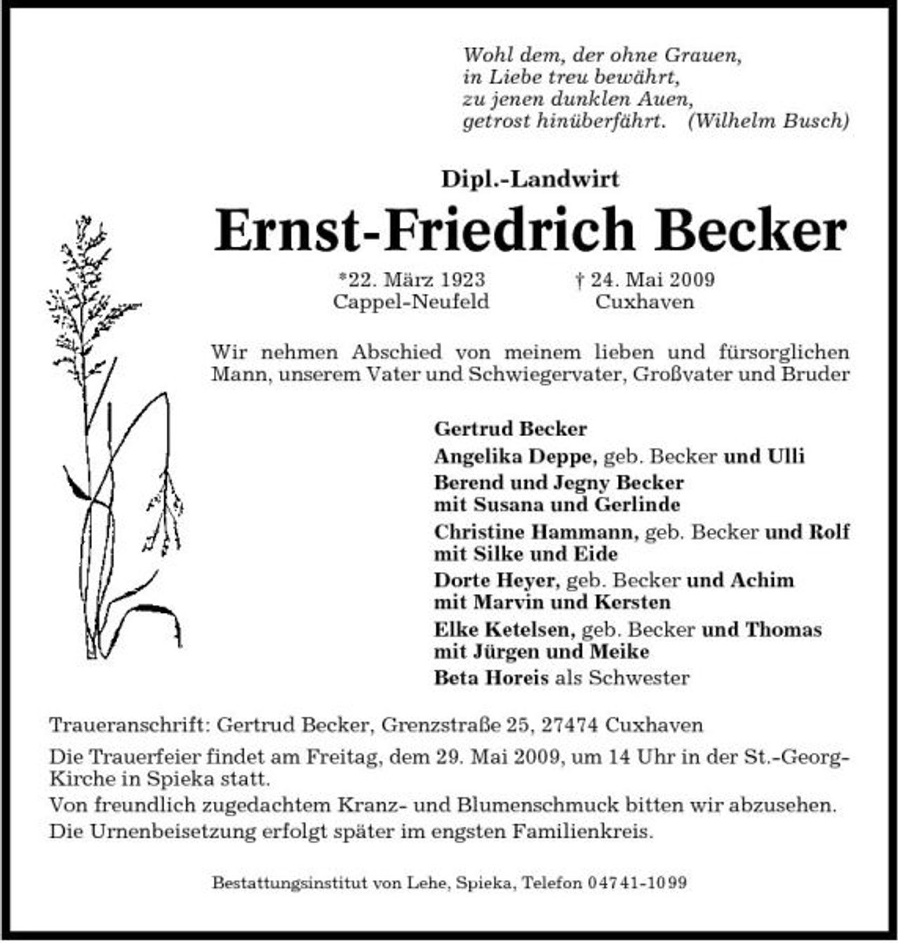 <p>Wohl dem, der ohne Grauen, in Liebe treu bewährt, zu jenen dunklen Auen, getrost hinüberfährt. (Wilhelm Busch)</p><p>Dipl.-Landwirt</p><p>Ernst-Friedrich Becker<br />*22. März 1923 Cappel-Neufeld † 24. Mai 2009 Cuxhaven Wir nehmen Abschied von meinem lieben und fürsorglichen Mann, unserem Vater und Schwiegervater, Großvater und Bruder Gertrud Becker Angelika Deppe, geb. Becker und Ulli Berend und Jegny Becker mit Susana und Gerlinde Christine Hammann, geb. Becker und Rolf mit Silke und Eide Dorte Heyer, geb. Becker und Achim mit Marvin und Kersten Elke Ketelsen, geb. Becker und Thomas mit Jürgen und Meike Beta Horeis als Schwester Traueranschrift: Gertrud Becker, Grenzstraße 25, 27474 Cuxhaven Die Trauerfeier findet am Freitag, dem 29. Mai 2009, um 14 Uhr in der St.-GeorgKirche in Spieka statt. Von freundlich zugedachtem Kranz- und Blumenschmuck bitten wir abzusehen. Die Urnenbeisetzung erfolgt später im engsten Familienkreis.<br />Bestattungsinstitut von Lehe, Spieka, Telefon 0 47 41-10 99</p>