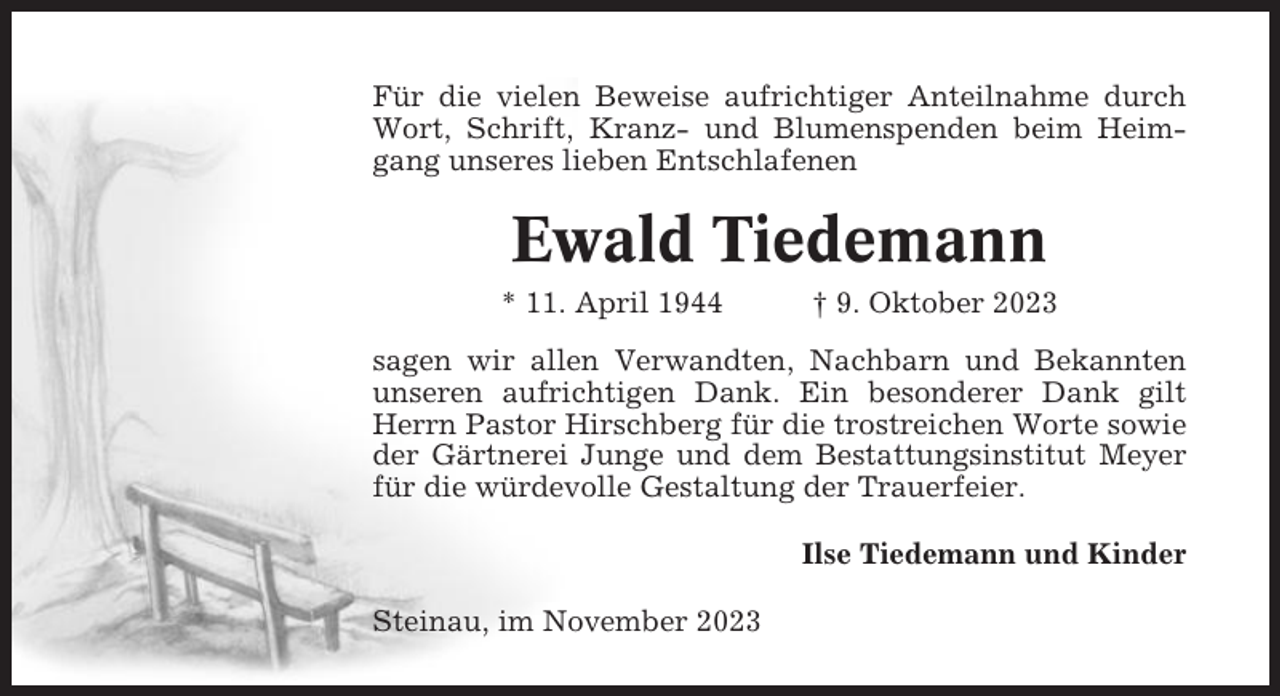 <p>Für die vielen Beweise aufrichtiger Anteilnahme durch<br />Wort, Schrift, Kranz- und Blumenspenden beim Heimgang unseres lieben Entschlafenen</p><p>Ewald Tiedemann<br />* 11. April 1944</p><p>† 9. Oktober 2023</p><p>sagen wir allen Verwandten, Nachbarn und Bekannten<br />unseren aufrichtigen Dank. Ein besonderer Dank gilt<br />Herrn Pastor Hirschberg für die trostreichen Worte sowie<br />der Gärtnerei Junge und dem Bestattungsinstitut Meyer<br />für die würdevolle Gestaltung der Trauerfeier.<br />Ilse Tiedemann und Kinder<br />Steinau, im November 2023</p>