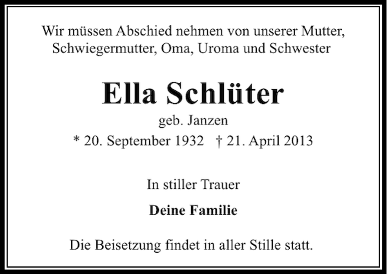 <p>Wir müssen Abschied nehmen von unserer Mutter,<br />Schwiegermutter, Oma, Uroma und Schwester</p><p>Ella Schlüter</p><p>geb. Janzen<br />* 20. September 1932 † 21. April 2013<br />In stiller Trauer<br />Deine Familie<br />Die Beisetzung findet in aller Stille statt.</p>