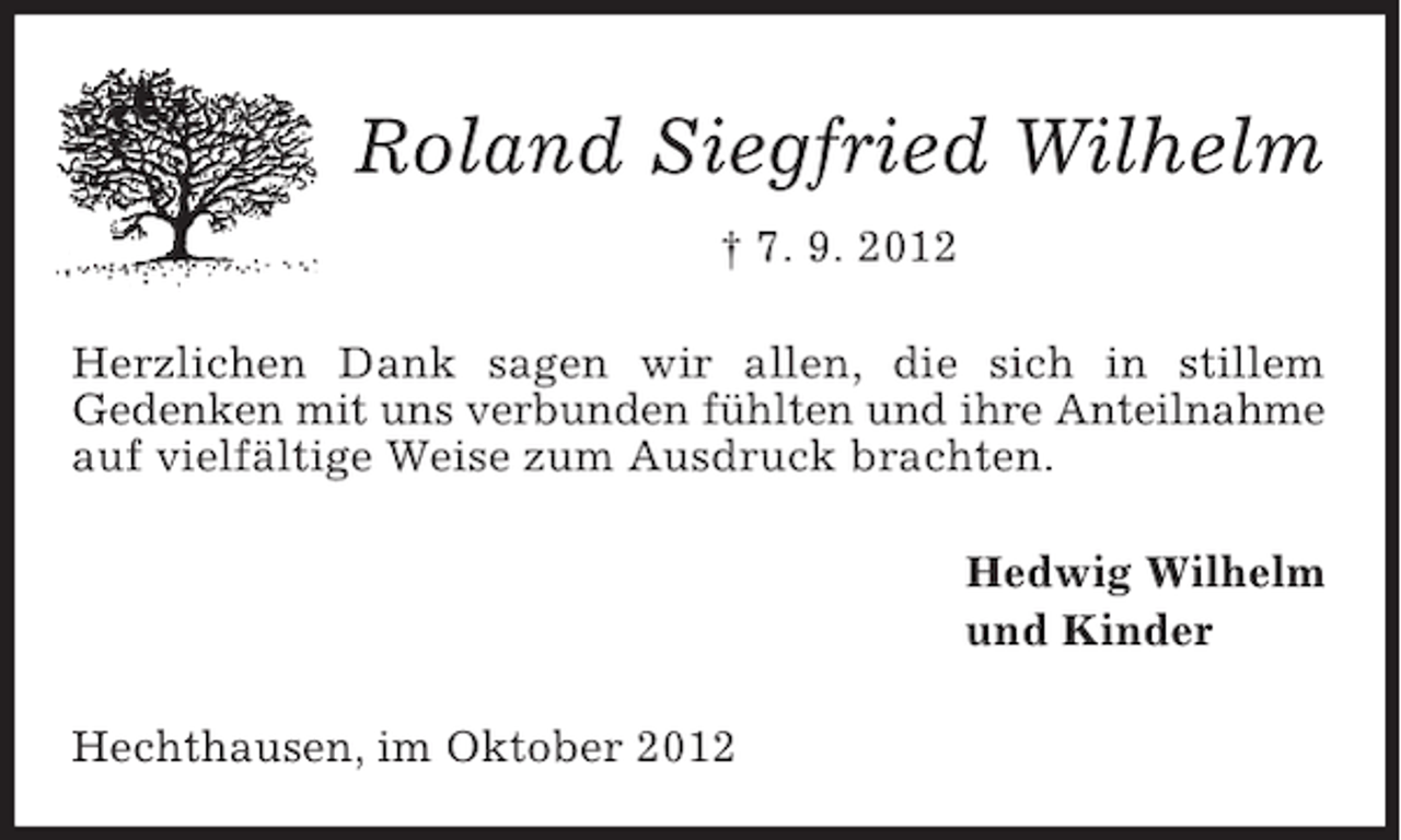 <p>Roland Siegfried Wilhelm<br />† 7. 9. 2012<br />Herzlichen Dank sagen wir allen, die sich in stillem<br />Gedenken mit uns verbunden fühlten und ihre Anteilnahme<br />auf vielfältige Weise zum Ausdruck brachten.<br />Hedwig Wilhelm<br />und Kinder<br />Hechthausen, im Oktober 2012</p>