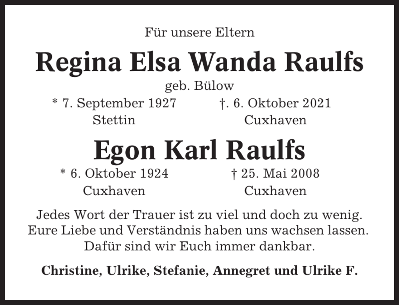 <p>Für unsere Eltern</p><p>Regina Elsa Wanda Raulfs<br />geb. Bülow<br />* 7. September 1927<br />†. 6. Oktober 2021<br />Stettin<br />Cuxhaven</p><p>Egon Karl Raulfs<br />* 6. Oktober 1924<br />Cuxhaven</p><p>† 25. Mai 2008<br />Cuxhaven</p><p>Jedes Wort der Trauer ist zu viel und doch zu wenig.<br />Eure Liebe und Verständnis haben uns wachsen lassen.<br />Dafür sind wir Euch immer dankbar.<br />Christine, Ulrike, Stefanie, Annegret und Ulrike F.</p>