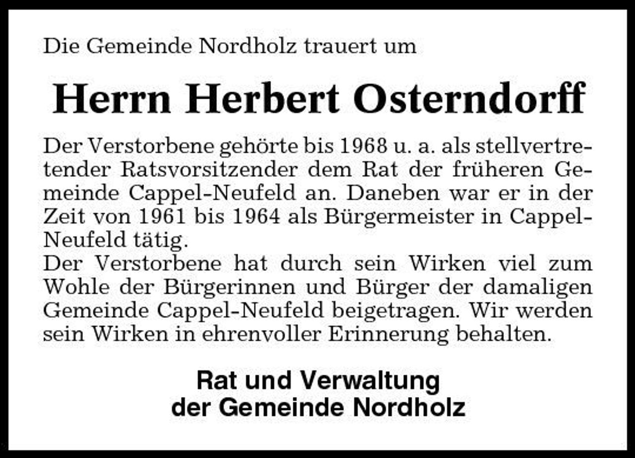 <p>Die Gemeinde Nordholz trauert um</p><p>Herrn Herbert Osterndorff<br />Der Verstorbene gehörte bis 1968 u. a. als stellvertretender Ratsvorsitzender dem Rat der früheren Gemeinde Cappel-Neufeld an. Daneben war er in der Zeit von 1961 bis 1964 als Bürgermeister in CappelNeufeld tätig. Der Verstorbene hat durch sein Wirken viel zum Wohle der Bürgerinnen und Bürger der damaligen Gemeinde Cappel-Neufeld beigetragen. Wir werden sein Wirken in ehrenvoller Erinnerung behalten.</p><p>Rat und Verwaltung der Gemeinde Nordholz</p>