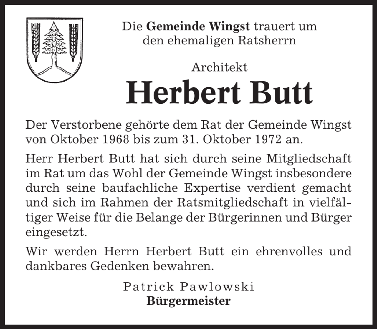 <p>Die Gemeinde Wingst trauert um<br />den ehemaligen Ratsherrn<br />Architekt</p><p>Herbert Butt<br />Der Verstorbene gehörte dem Rat der Gemeinde Wingst<br />von Oktober 1968 bis zum 31. Oktober 1972 an.<br />Herr Herbert Butt hat sich durch seine Mitgliedschaft<br />im Rat um das Wohl der Gemeinde Wingst insbesondere<br />durch seine baufachliche Expertise verdient gemacht<br />und sich im Rahmen der Ratsmitgliedschaft in vielfältiger Weise für die Belange der Bürgerinnen und Bürger<br />eingesetzt.<br />Wir werden Herrn Herbert Butt ein ehrenvolles und<br />dankbares Gedenken bewahren.<br />Patrick Pawlowski<br />Bürgermeister</p>