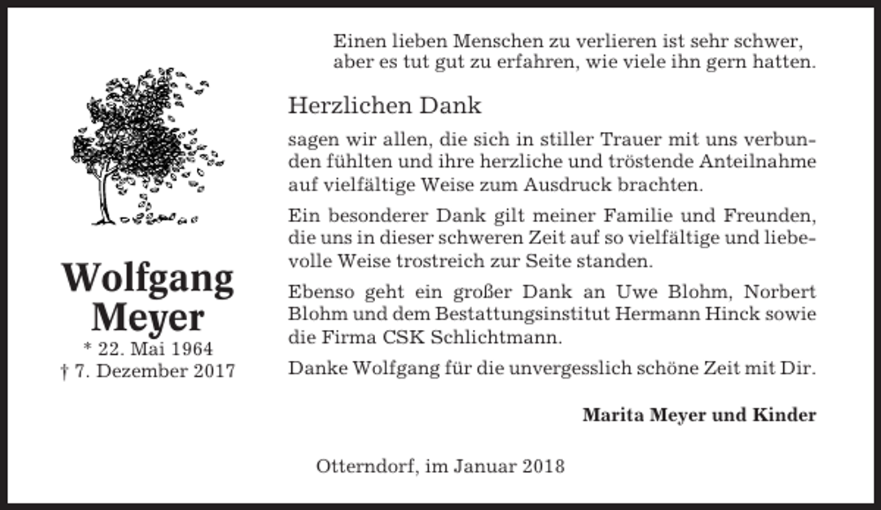 <p>Einen lieben Menschen zu verlieren ist sehr schwer,<br />aber es tut gut zu erfahren, wie viele ihn gern hatten.</p><p>Herzlichen Dank<br />sagen wir allen, die sich in stiller Trauer mit uns verbunden fühlten und ihre herzliche und tröstende Anteilnahme<br />auf vielfältige Weise zum Ausdruck brachten.</p><p>Wolfgang<br />Meyer<br />* 22. Mai 1964<br />† 7. Dezember 2017</p><p>Ein besonderer Dank gilt meiner Familie und Freunden,<br />die uns in dieser schweren Zeit auf so vielfältige und liebevolle Weise trostreich zur Seite standen.<br />Ebenso geht ein großer Dank an Uwe Blohm, Norbert<br />Blohm und dem Bestattungsinstitut Hermann Hinck sowie<br />die Firma CSK Schlichtmann.<br />Danke Wolfgang für die unvergesslich schöne Zeit mit Dir.<br />Marita Meyer und Kinder<br />Otterndorf, im Januar 2018</p>