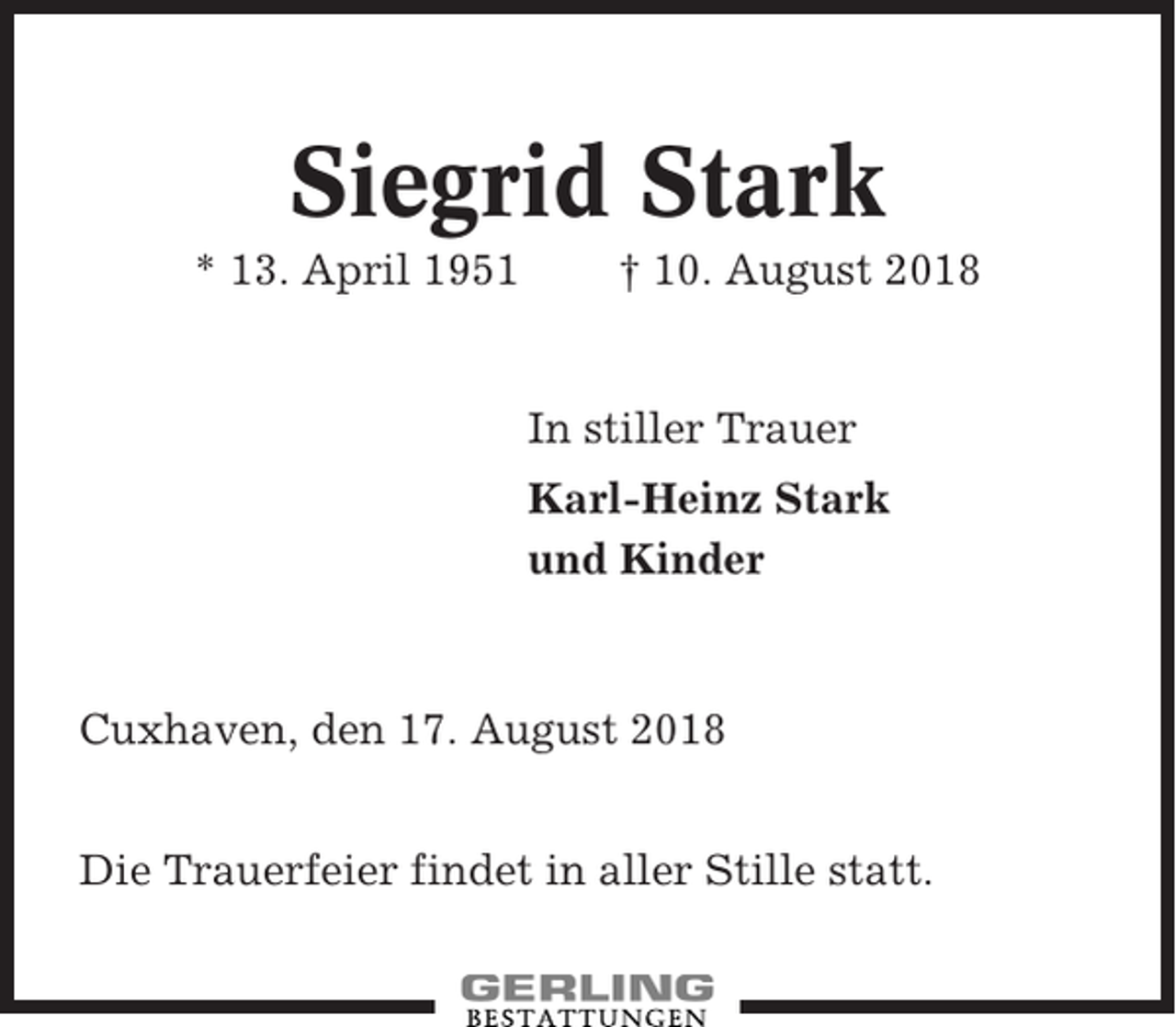 <p>Siegrid Stark<br />* 13. April 1951</p><p>† 10. August 2018</p><p>In stiller Trauer<br />Karl-Heinz Stark<br />und Kinder</p><p>Cuxhaven, den 17. August 2018<br />Die Trauerfeier findet in aller Stille statt.</p>