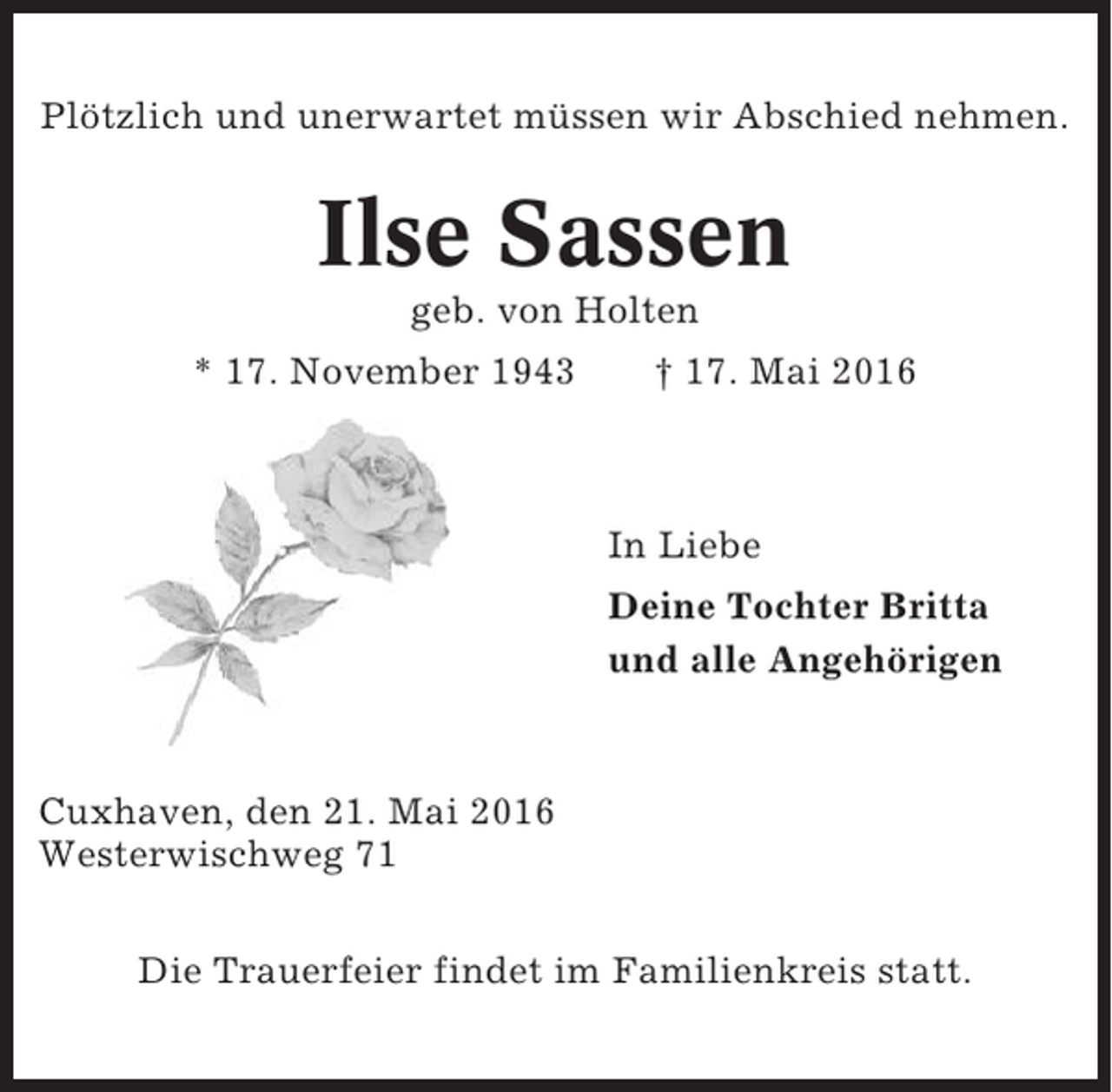 <p>Plötzlich und unerwartet müssen wir Abschied nehmen.</p><p>Ilse Sassen<br />geb. von Holten<br />* 17. November 1943</p><p>† 17. Mai 2016</p><p>In Liebe<br />Deine Tochter Britta<br />und alle Angehörigen</p><p>Cuxhaven, den 21. Mai 2016<br />Westerwischweg 71<br />Die Trauerfeier findet im Familienkreis statt.</p>